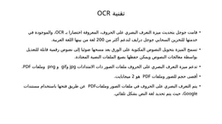 ‫تقنية‬
OCR
•
‫بـ‬ ‫اختصارا‬ ‫المعروفة‬ ،‫الحروف‬ ‫على‬ ‫البصري‬ ‫التعرف‬ ‫ميزة‬ ‫بتحديث‬ ‫جوجل‬ ‫قامت‬
OCR
‫في‬ ‫والموجودة‬ ،
‫من‬ ‫أكثر‬ ‫لتدعم‬ ‫درايف‬ ‫جوجل‬ ‫السحابي‬ ‫للتخزين‬ ‫خدمتها‬
200
.‫العربية‬ ‫اللغة‬ ‫بينها‬ ‫من‬ ‫لغة‬
•
‫للتعديل‬ ‫قابلة‬ ‫رقمية‬ ‫نصوص‬ ‫إلى‬ ‫ضوئيا‬ ‫مسحها‬ ‫بعد‬ ‫الورق‬ ‫على‬ ‫المكتوبة‬ ‫النصوص‬ ‫بتحويل‬ ‫الميزة‬ ‫تسمح‬
.‫المعتادة‬ ‫النصية‬ ‫الملفات‬ ‫بصيغ‬ ‫حفظها‬ ‫ويمكن‬ ‫النصوص‬ ‫معالجات‬ ‫بواسطة‬
•
‫االمتدادات‬ ‫ذات‬ ‫الصور‬ ‫ملفات‬ ‫الحروف‬ ‫على‬ ‫البصري‬ ‫التعرف‬ ‫ميزة‬ ‫تدعم‬
jpg
‫و‬
gif
‫و‬
png
‫وملفات‬
PDF
.
•
‫وملفات‬ ‫للصور‬ ‫حجم‬ ‫أقصى‬
PDF
‫هو‬
2
‫مي‬
‫ج‬
‫ابايت‬
.
•
‫وملفات‬ ‫الصور‬ ‫ملفات‬ ‫في‬ ‫الحروف‬ ‫على‬ ‫البصري‬ ‫التعرف‬ ‫يتم‬
PDF
‫طريق‬ ‫عن‬
‫فتح‬
‫ها‬
‫مستندات‬ ‫باستخدام‬
Google
‫تلقائي‬ ‫بشكل‬ ‫النص‬ ‫لغة‬ ‫تحديد‬ ‫يتم‬ ‫حيث‬ ،
.
 