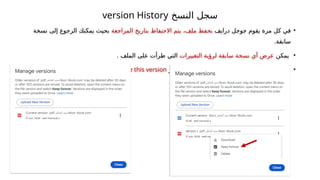 ‫النسخ‬ ‫سجل‬
version History
•
‫درايف‬ ‫جوجل‬ ‫يقوم‬ ‫مرة‬ ‫كل‬ ‫في‬
‫ملف‬ ‫بحفظ‬
،
‫المراجعة‬ ‫بتاريخ‬ ‫االحتفاظ‬ ‫يتم‬
‫نسخة‬ ‫إلى‬ ‫الرجوع‬ ‫يمكنك‬ ‫بحيث‬
.‫سابقة‬
•
‫يمكن‬
‫التغييرات‬ ‫لرؤية‬ ‫سابقة‬ ‫نسخة‬ ‫أي‬ ‫عرض‬
. ‫الملف‬ ‫على‬ ‫طرأت‬ ‫التي‬
•
‫باختيار‬ ‫نقوم‬ ،‫لها‬ ‫الرجوع‬ ‫المراد‬ ‫النسخة‬ ‫اعتماد‬ ‫عند‬
restore this version
.
 