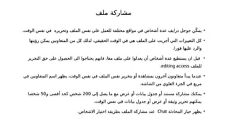 •
‫الملف‬ ‫نفس‬ ‫على‬ ‫للعمل‬ ‫مختلفة‬ ‫مواقع‬ ‫في‬ ‫أشخاص‬ ‫عدة‬ ‫درايف‬ ‫جوجل‬ ‫ن‬ّ‫يمك‬
.‫الوقت‬ ‫نفس‬ ‫في‬ ‫وتحريره‬
•
‫رؤيتها‬ ‫يمكن‬ ‫المتعاونين‬ ‫من‬ ‫كل‬ ‫لذلك‬ ،‫الحقيقي‬ ‫الوقت‬ ‫في‬ ‫هي‬ ‫الملف‬ ‫على‬ ‫أجريت‬ ‫التي‬ ‫التغييرات‬ ‫كل‬
.‫فورا‬ ‫عليها‬ ‫والرد‬
•
‫التحرير‬ ‫حق‬ ‫على‬ ‫الحصول‬ ‫الى‬ ‫يحتاجوا‬ ‫فانهم‬ ،‫معا‬ ‫ملف‬ ‫على‬ ‫يعدلوا‬ ‫أن‬ ‫أشخاص‬ ‫عدة‬ ‫يستطيع‬ ‫ان‬ ‫قبل‬
‫للملف‬
editing access
.
•
‫في‬ ‫المتعاونين‬ ‫اسم‬ ‫يظهر‬ ،‫الوقت‬ ‫نفس‬ ‫في‬ ‫الملف‬ ‫نفس‬ ‫بتحرير‬ ‫أو‬ ‫بمشاهدة‬ ‫آخرون‬ ‫متعاونون‬ ‫يبدأ‬ ‫عندما‬
.‫الشاشة‬ ‫من‬ ‫العلوي‬ ‫الجزء‬ ‫في‬ ‫مربع‬
•
‫إلى‬ ‫يصل‬ ‫ما‬ ‫مع‬ ‫عرض‬ ‫أو‬ ‫بيانات‬ ‫جدول‬ ‫أو‬ ‫مستند‬ ‫مشاركة‬ ‫يمكنك‬
200
‫و‬ ‫أقصى‬ ‫كحد‬ ‫شخص‬
50
‫شخصا‬
.‫الوقت‬ ‫نفس‬ ‫في‬ ‫بيانات‬ ‫جدول‬ ‫أو‬ ‫عرض‬ ‫أو‬ ‫وثيقة‬ ‫تحرير‬ ‫يمكنهم‬
•
‫المحادثة‬ ‫خيار‬ ‫يظهر‬
Chat
.‫االشخاص‬ ‫اختيار‬ ‫بطريقة‬ ‫الملف‬ ‫مشاركة‬ ‫عند‬
‫ملف‬ ‫مشاركة‬
 