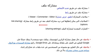 ‫ملف‬ ‫مشاركة‬
•
‫طريق‬ ‫عن‬ ‫ملف‬ ‫مشاركة‬
‫األشخاص‬ ‫تحديد‬
•
‫طريق‬ ‫عن‬ ‫ملف‬ ‫مشاركة‬
‫رابط‬
•
( ‫المشاركة‬ ‫صالحيات‬
‫تعليق‬
،
‫عرض‬
،
‫تعديل‬
()
Viewer – Commenter – Editor
)
•
‫إعطا‬ ‫يمكن‬ ‫التي‬ ‫الصالحيات‬
‫ؤ‬
‫مشاركة‬ ‫تريد‬ ‫لمن‬ ‫ها‬
‫الملف‬
( ‫مشاركة‬ ‫رابط‬ ‫طريق‬ ‫عن‬ ‫معه‬
link sharing
options
)
•
‫الملف‬ ‫لمشاركة‬ ‫المتقدمة‬ ‫الخيارات‬
(
sharing settings
)
•
‫مالحظة‬
:
‫على‬ ‫ا‬ً‫حساب‬ ‫يمتلك‬ ‫ال‬ ‫مستخدم‬ ‫دعوة‬ ‫يمكنك‬ ،‫لمؤسستك‬ ‫الزائرين‬ ‫مشاركة‬ ‫تفعيل‬ ‫حال‬ ‫في‬
Google
‫على‬ ‫ومجلداتك‬ ‫ملفاتك‬ ‫على‬ ‫العمل‬ ‫في‬ ‫للتعاون‬
Google Drive
‫راجع‬ .
‫ار‬ّ‫الزو‬ ‫مع‬ ‫المستندات‬ ‫مشاركة‬
.
•
:‫مالحظة‬
‫إعداد‬ ‫إلى‬ ‫تحتاج‬ ‫قد‬ ،‫ملفات‬ ‫عدة‬ ‫في‬ ‫المستخدمين‬ ‫من‬ ‫مجموعة‬ ‫مع‬ ‫التعاون‬ ‫حال‬ ‫في‬
‫مشتركة‬ ‫سحابي‬ ‫تخزين‬ ‫مساحة‬
.‫ذلك‬ ‫من‬ً ‫بدال‬
 