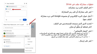 •
‫مشاركته‬ ‫تريد‬ ‫الذي‬ ‫الملف‬ ‫ر‬َ‫اخت‬
.
•
. ‫المشاركة‬ ‫رمز‬ ‫على‬ ‫أو‬ ‫مشاركة‬ ‫على‬ ‫انقر‬
•
‫مجموعة‬ ‫أو‬ ‫اإللكتروني‬ ‫البريد‬ ‫عنوان‬ ‫ل‬ِ‫خ‬‫أد‬
Google
‫مشاركة‬ ‫تريد‬ ‫التي‬
.‫معها‬ ‫الملف‬
•
،‫الملف‬ ‫في‬ ‫للمستخدمين‬ ‫ستمنحه‬ ‫الذي‬ ‫الدور‬ ‫لتحديد‬
.‫ر‬ِّ‫محر‬ ‫أو‬ ‫ق‬ِّ‫معل‬ ‫أو‬ ‫شاهد‬ُ‫م‬ ‫ر‬َ‫اخت‬
•
."‫األشخاص‬ ‫"إشعار‬ ‫ر‬َ‫اخت‬
•
‫_انب‬
‫ج‬‫ب‬ ‫ع‬ّ‫المرب‬ ‫في‬ ‫عالمة‬ ‫ع‬َ‫ض‬ ،‫معهم‬ ‫ا‬ً‫عنصر‬ ‫شاركت‬ ‫بأنك‬ ‫اآلخرين‬ ‫إشعار‬ ‫تريد‬ ‫كنت‬ ‫إذا‬
.‫دخله‬ُ‫ت‬ ‫إلكتروني‬ ‫بريد‬ ‫عنوان‬ ‫كل‬ ‫اإللكترونية‬ ‫الرسالة‬ ‫ن‬ّ‫م‬‫ستتض‬ ."‫األشخاص‬ ‫"إشعار‬
•
.‫ع‬ّ‫المرب‬ ‫من‬ ‫العالمة‬ ‫إزالة‬ ‫عليك‬ ،‫األشخاص‬ ‫إشعار‬ ‫تريد‬ ‫ال‬ ‫كنت‬ ‫إذا‬
•
. ‫إرسال‬ ‫على‬ ‫انقر‬
‫خطوات‬
‫في‬ ‫ملف‬ ‫مشاركة‬
Drive
 