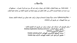 ‫مالحظات‬
•
:
Auto save
‫تغييرات‬ ‫إجراء‬ ‫يتم‬ ‫مرة‬ ‫كل‬ ‫في‬ ‫درايف‬ ‫جوجل‬ ‫على‬ ‫تلقائيا‬ ‫الملفات‬ ‫حفظ‬ ‫يتم‬
‫أن‬ ‫تستطيع‬ .
.‫الملف‬ ‫فتح‬ ‫شاشة‬ ‫من‬ ‫العليا‬ ‫الزاوية‬ ‫في‬ ‫حفظ‬ ‫وضع‬ ‫في‬ ‫النظر‬ ‫خالل‬ ‫من‬ ‫األخير‬ ‫المستند‬ ‫حفظ‬ ‫تم‬ ‫عندما‬ ‫ترى‬
•
:
Restoring files
‫بنفسك‬ ‫الملف‬ ‫استعادة‬ ‫من‬ ‫تتمكن‬ ‫فقد‬ ،‫درايف‬ ‫جوجل‬ ‫باستخدام‬ ‫ا‬ً‫مؤخر‬ ‫ا‬‫ًئ‬‫شي‬ ‫حذفت‬ ‫إذا‬
‫من‬
‫سلة‬
‫المهمالت‬
‫أمر‬ ‫طريق‬ ‫عن‬
restore
.
•
: ‫التالية‬ ‫الطرق‬ ‫احد‬ ‫طريق‬ ‫عن‬ ‫درايف‬ ‫جوجل‬ ‫على‬ ‫حسابك‬ ‫الى‬ ‫الوصول‬ ‫يمكن‬
•
‫المكتب‬ ‫سطح‬ ‫تطبيق‬
Desktop Application (backup and sync)
•
‫اإللكتروني‬ ‫الموقع‬
Website
•
‫الذكية‬ ‫للهواتف‬ ‫اإللكتروني‬ ‫الموقع‬ ‫نسخة‬
Mobile website
•
‫الذكية‬ ‫الهواتف‬ ‫انظمة‬ ‫على‬ ‫البرنامج‬ ‫تطبيق‬
Mobile App
 