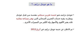 ‫؟‬ ‫درايف‬ ‫جوجل‬ ‫هو‬ ‫ما‬
•
‫_و‬
_‫ه‬ ‫_ف‬
_‫دراي‬ ‫_ل‬
_‫جوج‬
‫_ة‬
_‫خدم‬
‫_ن‬
_‫تخزي‬
‫_حابي‬
_‫س‬
‫_ل‬
_‫جوج‬ ‫_ل‬
_‫قب‬ ‫_ن‬
_‫م‬ ‫_ة‬
_‫مقدم‬
‫التخزي_ن‬ ‫خدمات‬ ‫ببقي_ة‬ ‫ومقارن_ة‬
‫الس_حابي‬
‫الت_ي‬
‫توف_ر‬
‫مس_احة‬
‫مجاني_ة‬
. ‫األخرى‬ ‫المميزات‬ ‫من‬ ‫الكثير‬ ‫وله‬ ‫واألسهل‬ ‫األقوى‬ ‫يعتبر‬ ‫فانه‬
•
‫في‬ ‫درايف‬ ‫جوجل‬ ‫خدمة‬ ‫عن‬ ‫االعالن‬ ‫تم‬
‫أبريل‬
2012
 