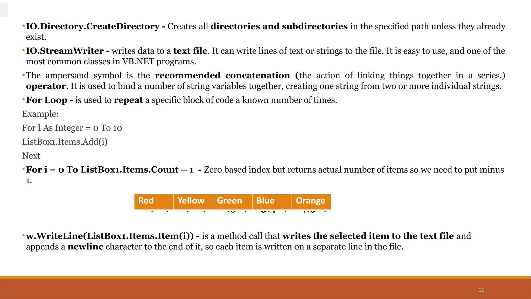 11
•IO.Directory.CreateDirectory - Creates all directories and subdirectories in the specified path unless they already
exist.
•IO.StreamWriter - writes data to a text file. It can write lines of text or strings to the file. It is easy to use, and one of the
most common classes in VB.NET programs.
•The ampersand symbol is the recommended concatenation (the action of linking things together in a series.)
operator. It is used to bind a number of string variables together, creating one string from two or more individual strings.
•For Loop - is used to repeat a specific block of code a known number of times.
Example:
For i As Integer = 0 To 10
ListBox1.Items.Add(i)
Next
•For i = 0 To ListBox1.Items.Count – 1 - Zero based index but returns actual number of items so we need to put minus
1.
0(1-1) 1(2-1) 2(3-1) 3(4-1) 4(5-1)
•w.WriteLine(ListBox1.Items.Item(i)) - is a method call that writes the selected item to the text file and
appends a newline character to the end of it, so each item is written on a separate line in the file.
Red Yellow Green Blue Orange
 