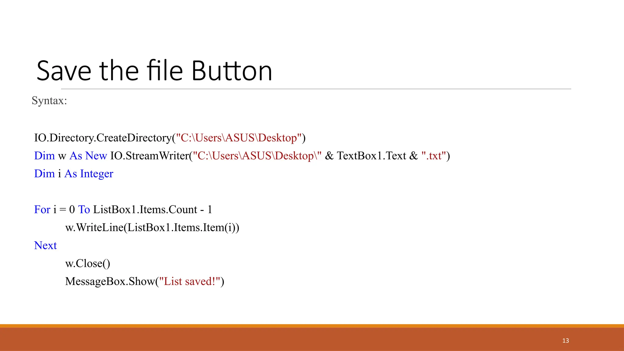13
Save the file Button
Syntax:
IO.Directory.CreateDirectory("C:UsersASUSDesktop")
Dim w As New IO.StreamWriter("C:UsersASUSDesktop" & TextBox1.Text & ".txt")
Dim i As Integer
For i = 0 To ListBox1.Items.Count - 1
w.WriteLine(ListBox1.Items.Item(i))
Next
w.Close()
MessageBox.Show("List saved!")
 