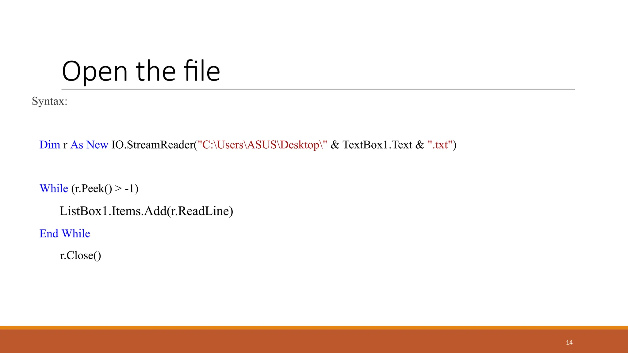 14
Open the file
Syntax:
Dim r As New IO.StreamReader("C:UsersASUSDesktop" & TextBox1.Text & ".txt")
While (r.Peek() > -1)
ListBox1.Items.Add(r.ReadLine)
End While
r.Close()
 
