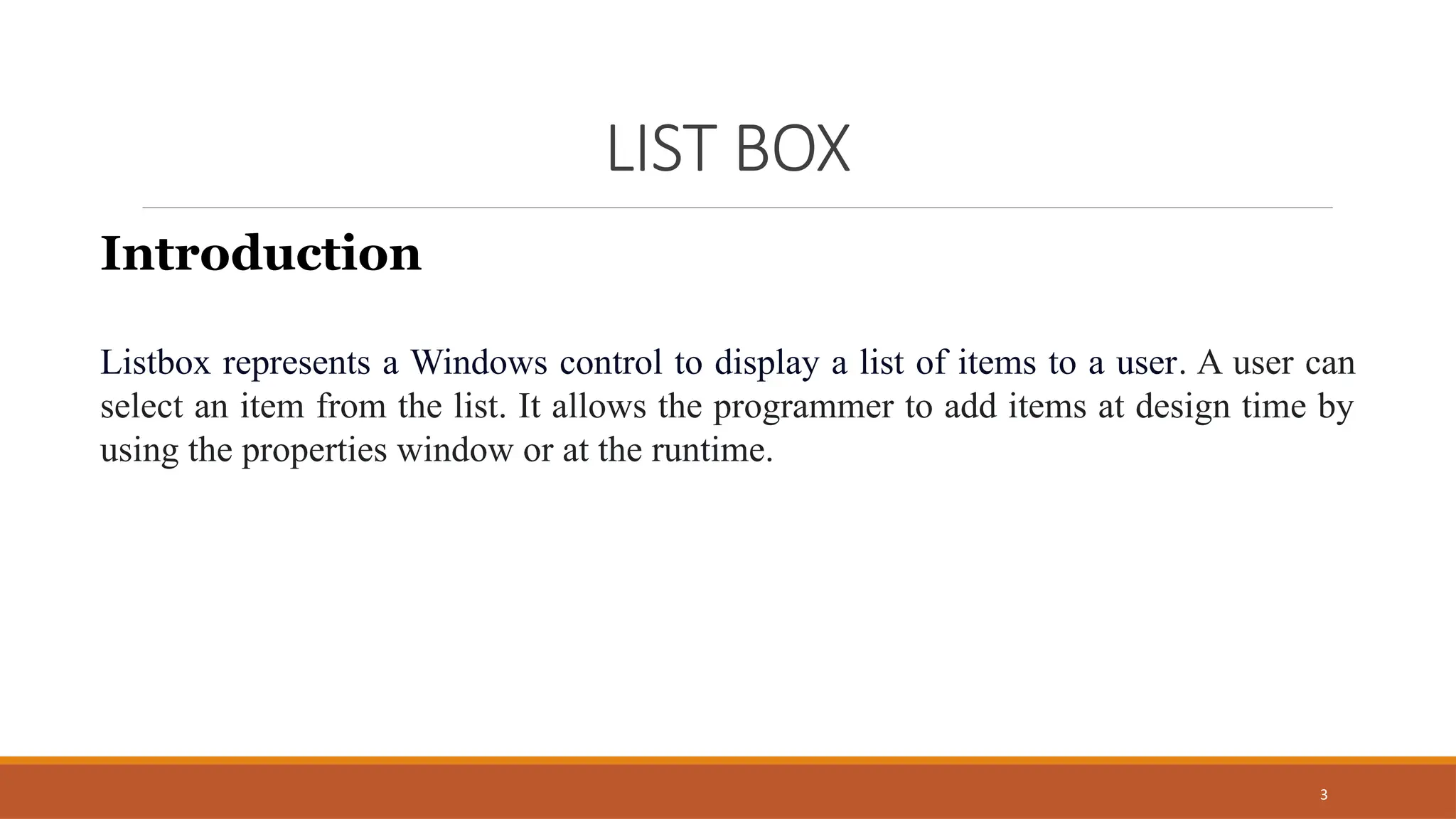3
LIST BOX
Introduction
Listbox represents a Windows control to display a list of items to a user. A user can
select an item from the list. It allows the programmer to add items at design time by
using the properties window or at the runtime.
 