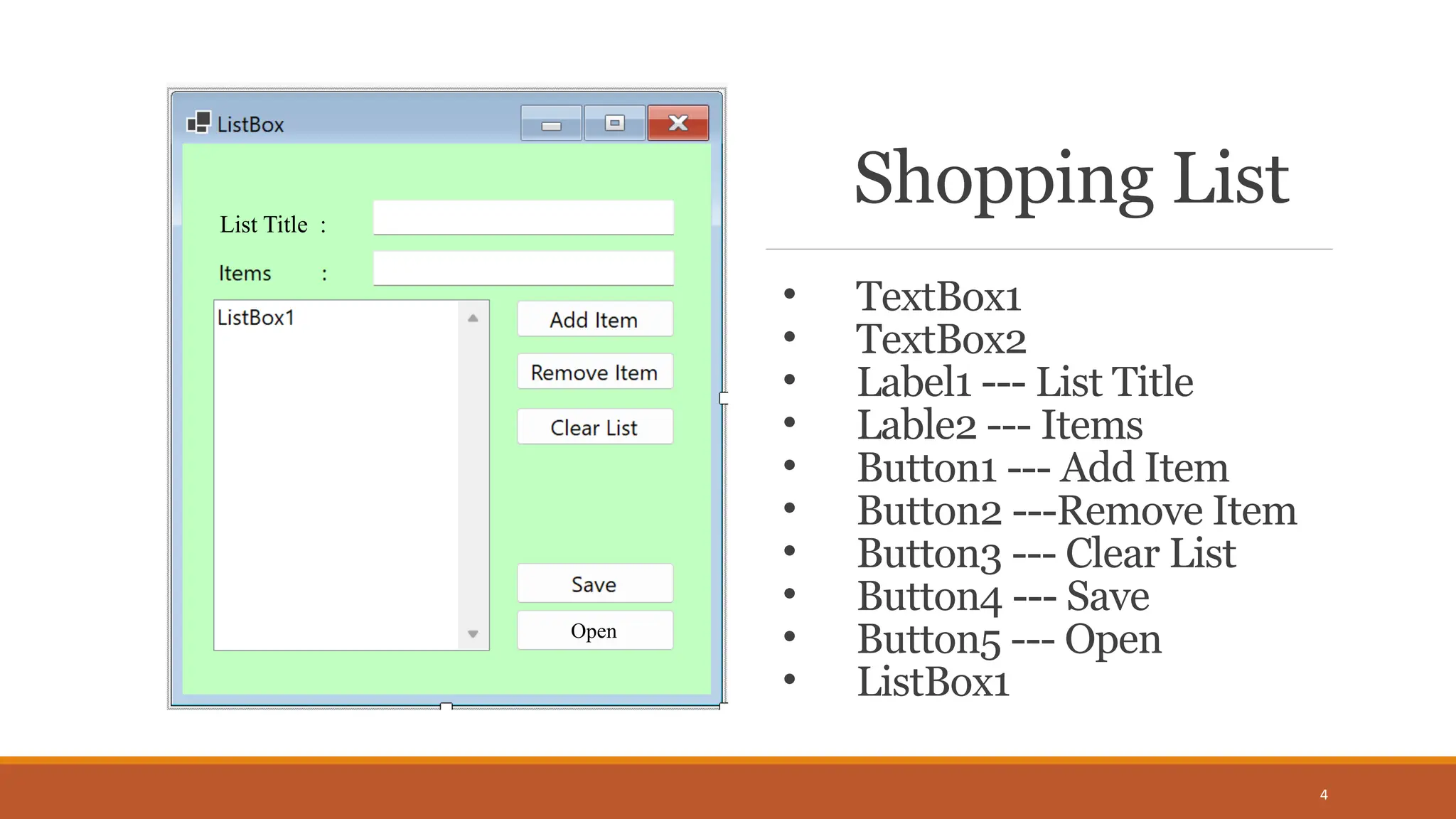 Shopping List
4
List Title :
Open
• TextBox1
• TextBox2
• Label1 --- List Title
• Lable2 --- Items
• Button1 --- Add Item
• Button2 ---Remove Item
• Button3 --- Clear List
• Button4 --- Save
• Button5 --- Open
• ListBox1
 
