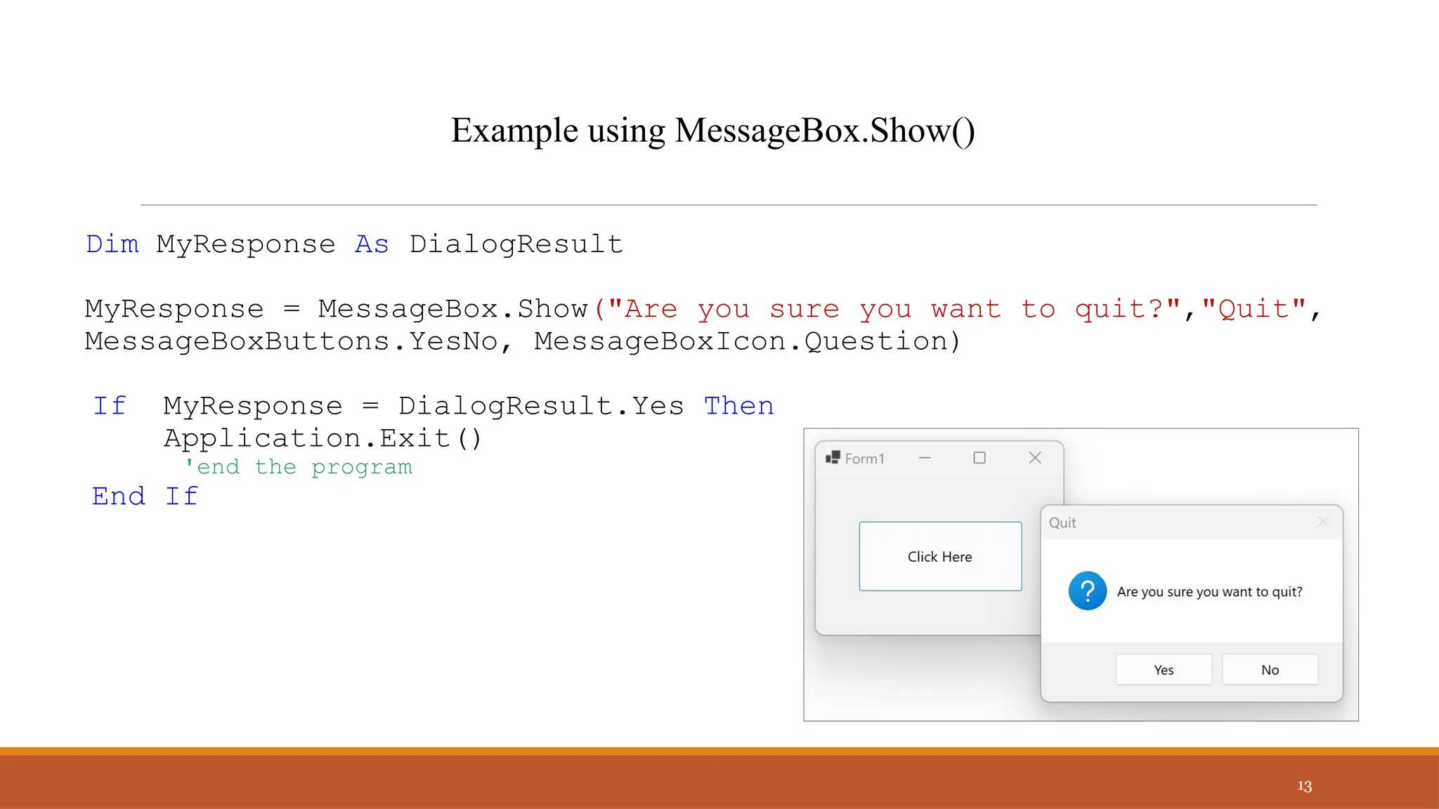 Dim MyResponse As DialogResult
MyResponse = MessageBox.Show("Are you sure you want to quit?","Quit",
MessageBoxButtons.YesNo, MessageBoxIcon.Question)
If MyResponse = DialogResult.Yes Then
Application.Exit()
'end the program
End If
13
Example using MessageBox.Show()
 