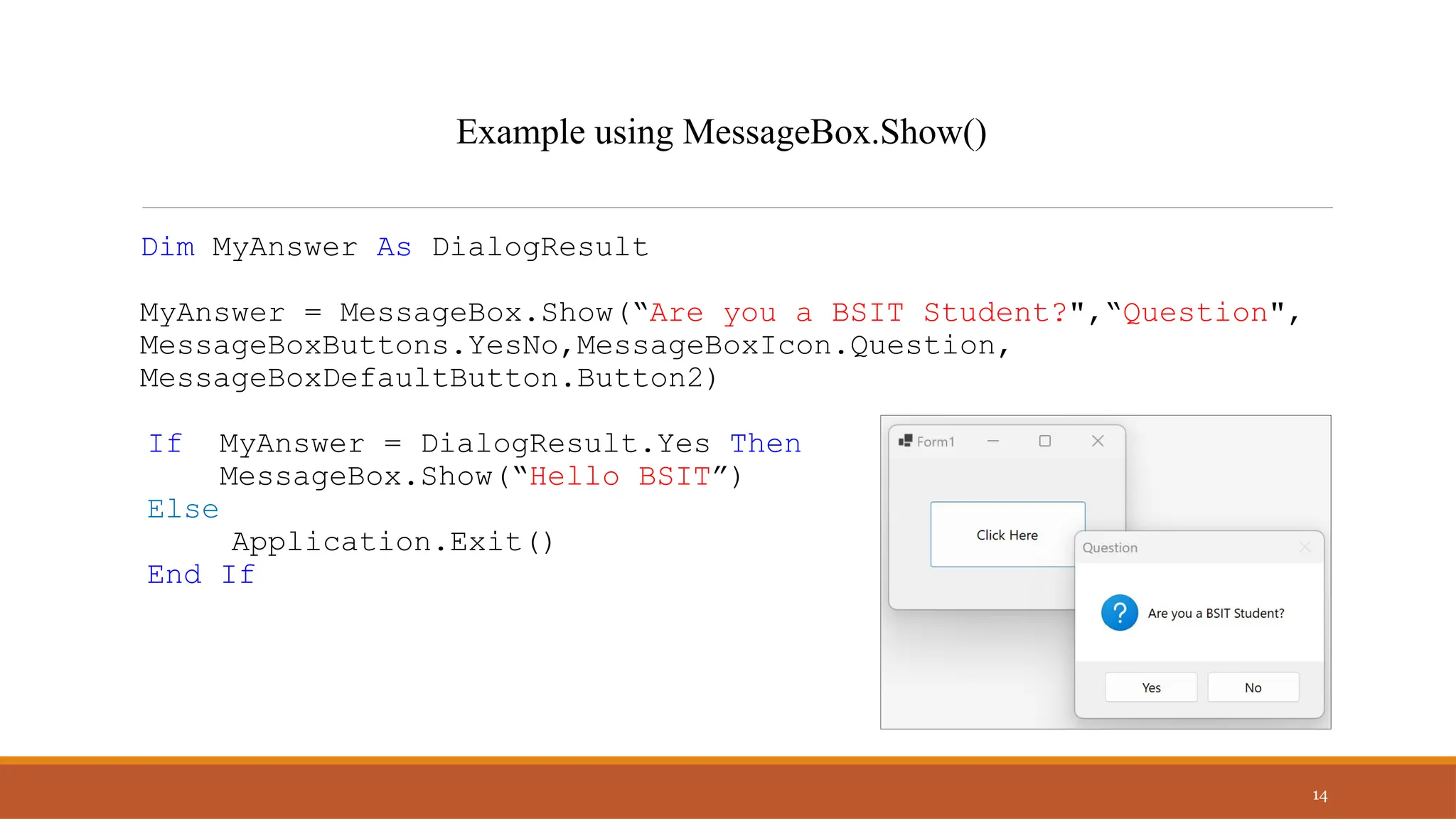Dim MyAnswer As DialogResult
MyAnswer = MessageBox.Show(“Are you a BSIT Student?",“Question",
MessageBoxButtons.YesNo,MessageBoxIcon.Question,
MessageBoxDefaultButton.Button2)
If MyAnswer = DialogResult.Yes Then
MessageBox.Show(“Hello BSIT”)
Else
Application.Exit()
End If
14
Example using MessageBox.Show()
 
