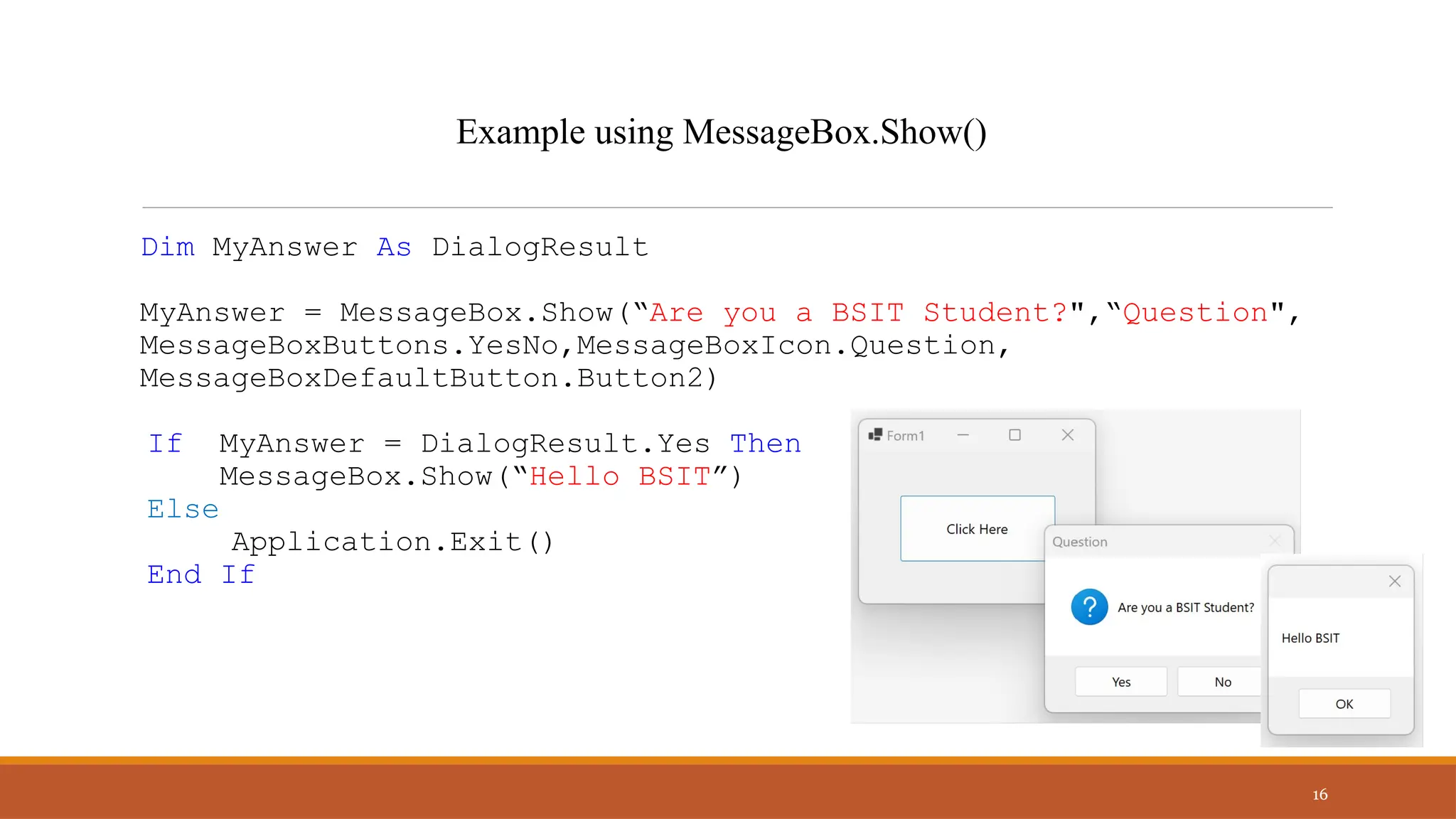 Dim MyAnswer As DialogResult
MyAnswer = MessageBox.Show(“Are you a BSIT Student?",“Question",
MessageBoxButtons.YesNo,MessageBoxIcon.Question,
MessageBoxDefaultButton.Button2)
If MyAnswer = DialogResult.Yes Then
MessageBox.Show(“Hello BSIT”)
Else
Application.Exit()
End If
16
Example using MessageBox.Show()
 