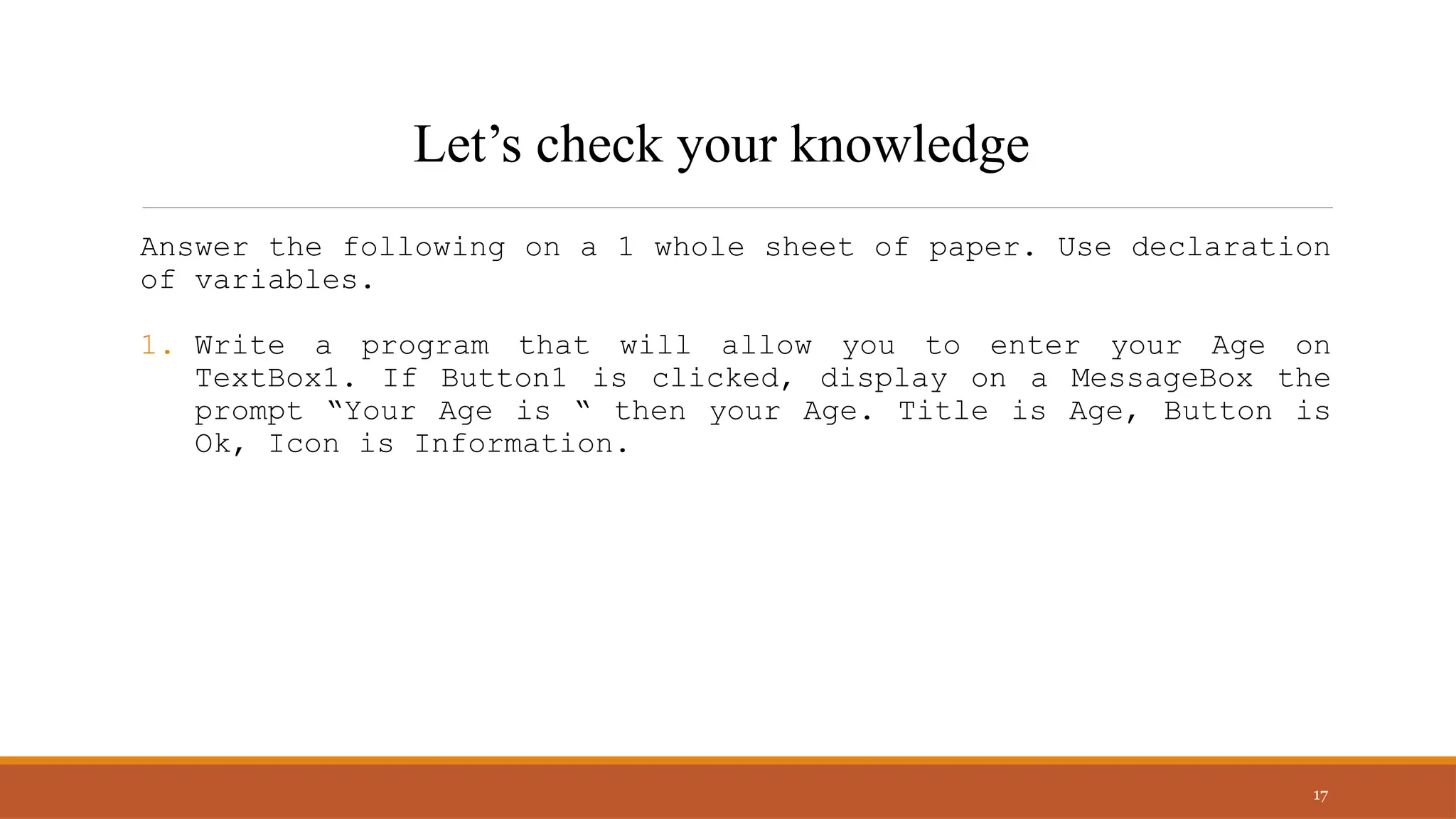 Answer the following on a 1 whole sheet of paper. Use declaration
of variables.
1. Write a program that will allow you to enter your Age on
TextBox1. If Button1 is clicked, display on a MessageBox the
prompt “Your Age is “ then your Age. Title is Age, Button is
Ok, Icon is Information.
17
Let’s check your knowledge
 
