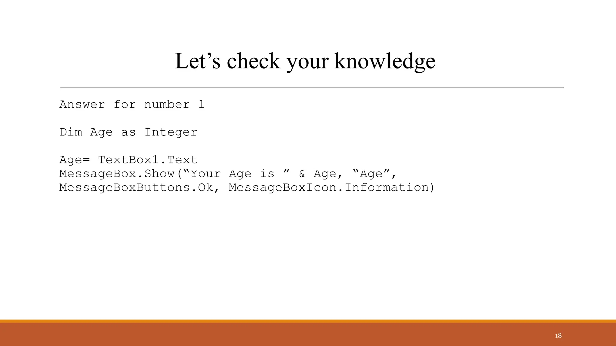 Answer for number 1
Dim Age as Integer
Age= TextBox1.Text
MessageBox.Show(“Your Age is ” & Age, “Age”,
MessageBoxButtons.Ok, MessageBoxIcon.Information)
18
Let’s check your knowledge
 