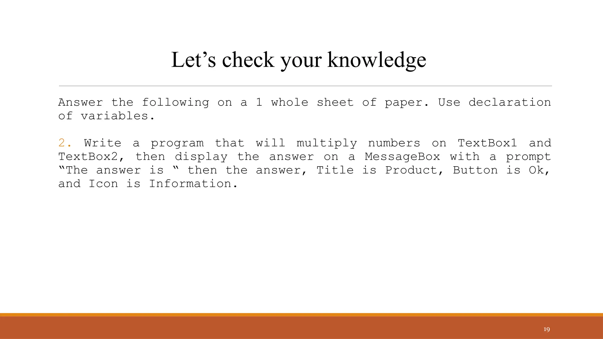 Answer the following on a 1 whole sheet of paper. Use declaration
of variables.
2. Write a program that will multiply numbers on TextBox1 and
TextBox2, then display the answer on a MessageBox with a prompt
“The answer is “ then the answer, Title is Product, Button is Ok,
and Icon is Information.
19
Let’s check your knowledge
 