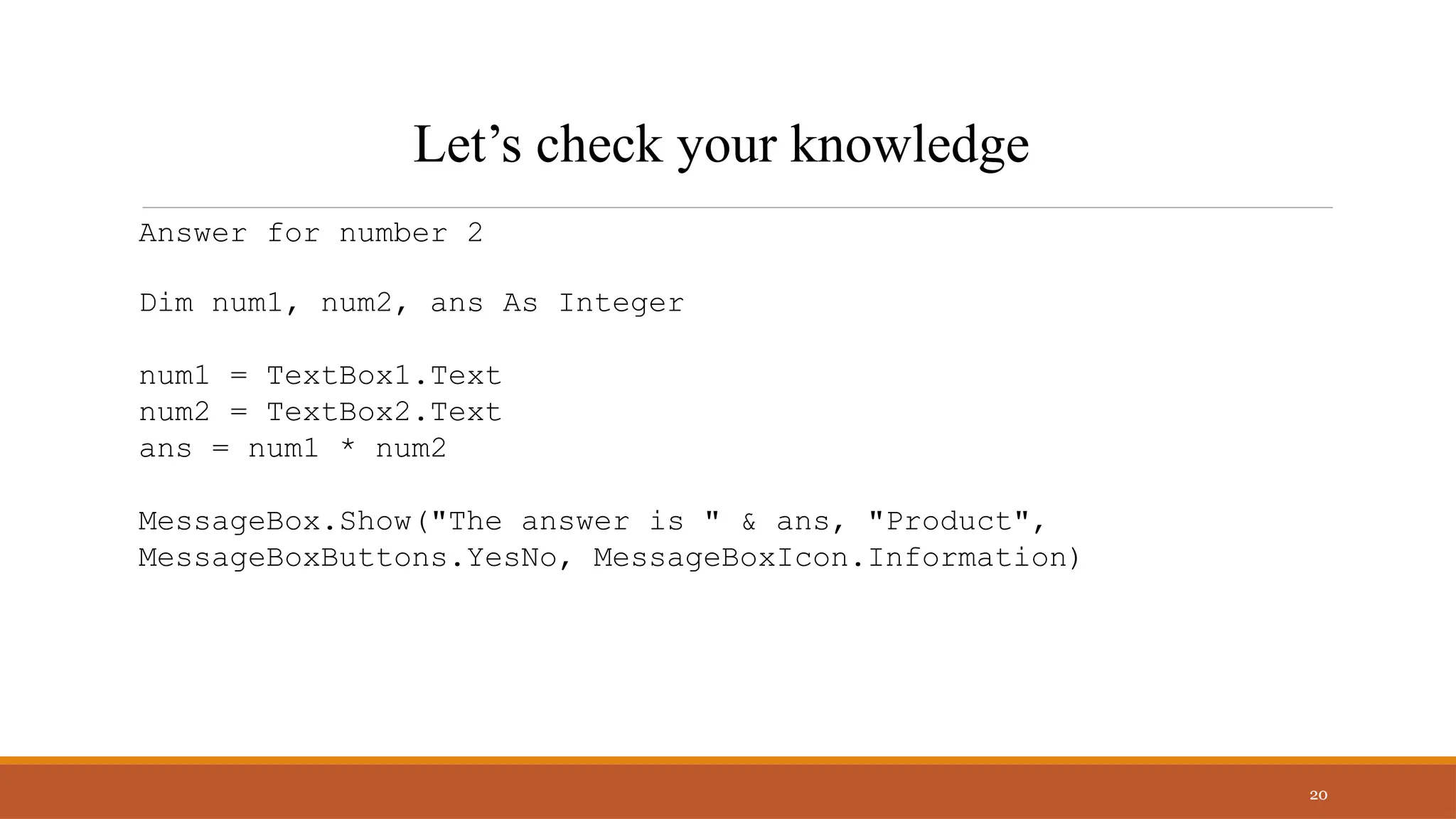Answer for number 2
Dim num1, num2, ans As Integer
num1 = TextBox1.Text
num2 = TextBox2.Text
ans = num1 * num2
MessageBox.Show("The answer is " & ans, "Product",
MessageBoxButtons.YesNo, MessageBoxIcon.Information)
20
Let’s check your knowledge
 