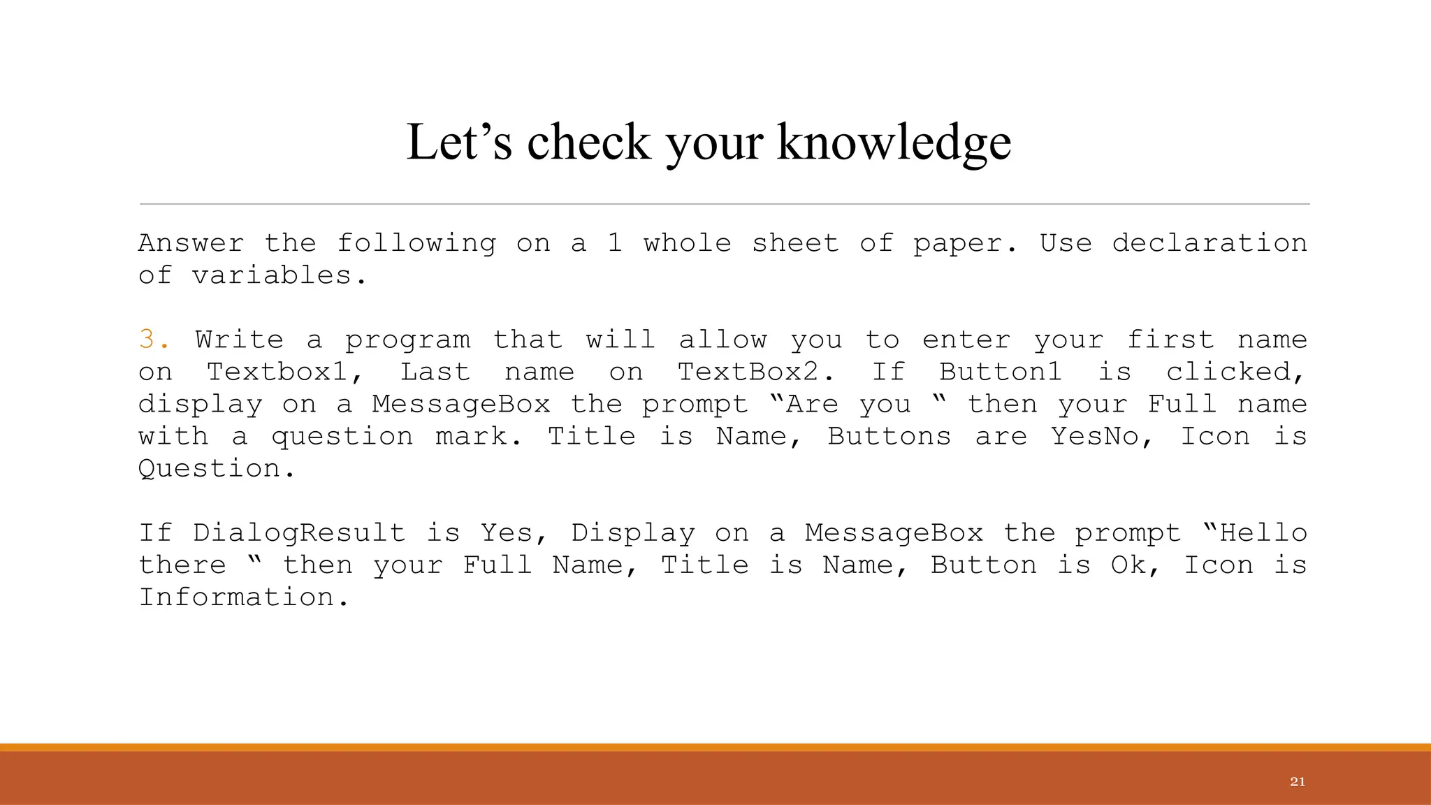Answer the following on a 1 whole sheet of paper. Use declaration
of variables.
3. Write a program that will allow you to enter your first name
on Textbox1, Last name on TextBox2. If Button1 is clicked,
display on a MessageBox the prompt “Are you “ then your Full name
with a question mark. Title is Name, Buttons are YesNo, Icon is
Question.
If DialogResult is Yes, Display on a MessageBox the prompt “Hello
there “ then your Full Name, Title is Name, Button is Ok, Icon is
Information.
21
Let’s check your knowledge
 
