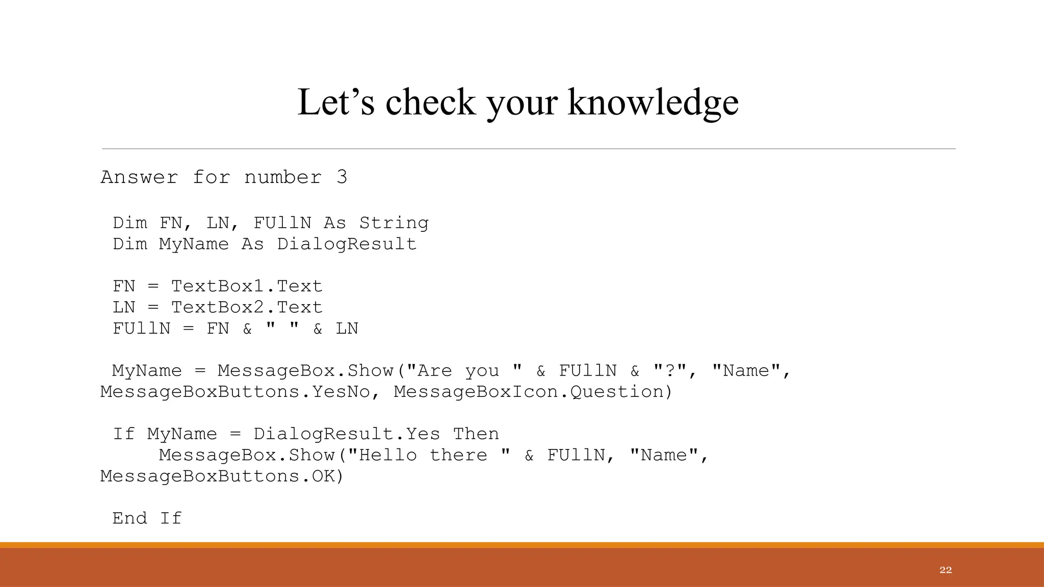 Answer for number 3
Dim FN, LN, FUllN As String
Dim MyName As DialogResult
FN = TextBox1.Text
LN = TextBox2.Text
FUllN = FN & " " & LN
MyName = MessageBox.Show("Are you " & FUllN & "?", "Name",
MessageBoxButtons.YesNo, MessageBoxIcon.Question)
If MyName = DialogResult.Yes Then
MessageBox.Show("Hello there " & FUllN, "Name",
MessageBoxButtons.OK)
End If
22
Let’s check your knowledge
 