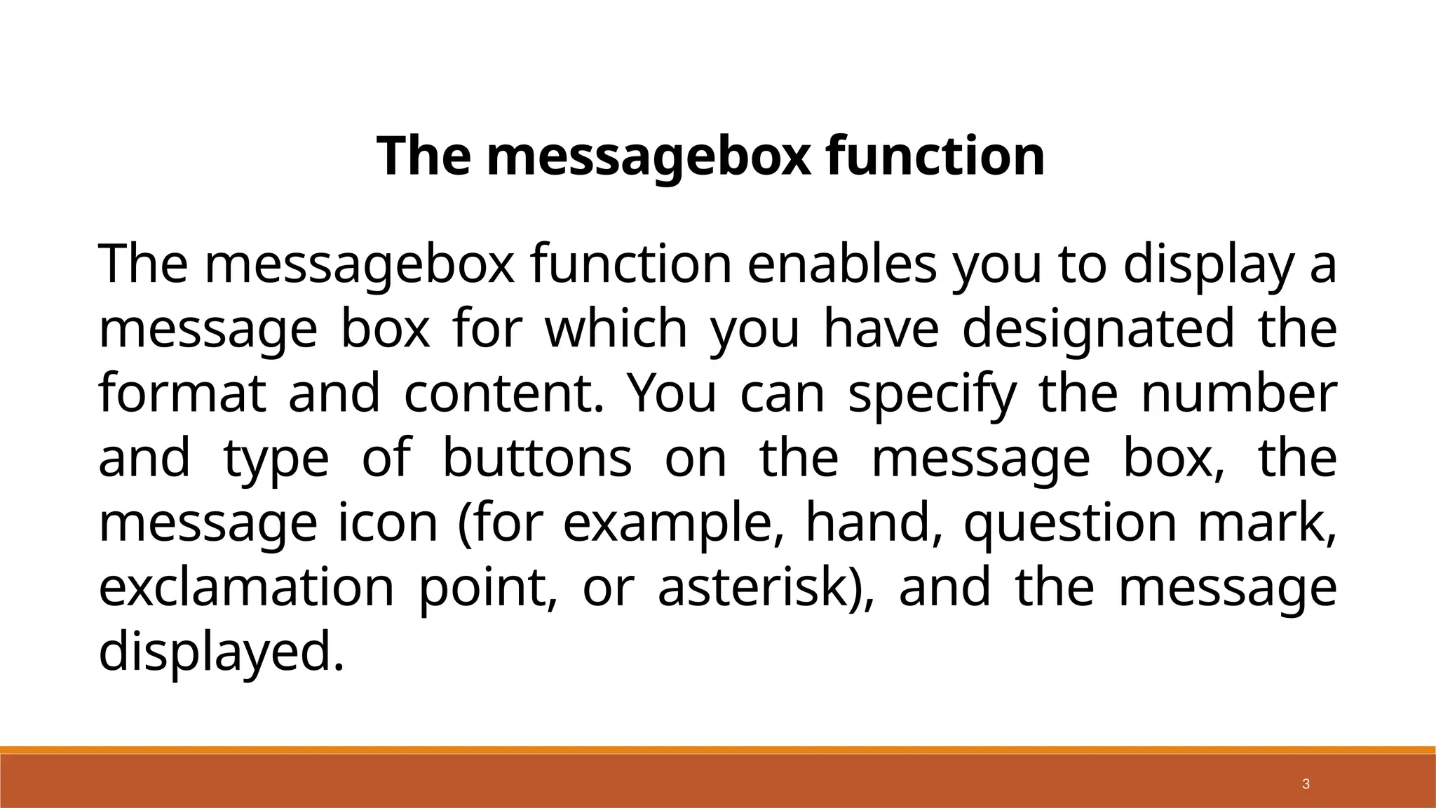 3
The messagebox function enables you to display a
message box for which you have designated the
format and content. You can specify the number
and type of buttons on the message box, the
message icon (for example, hand, question mark,
exclamation point, or asterisk), and the message
displayed.
The messagebox function
 