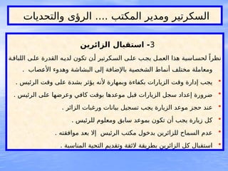 3
‫الزائرين‬ ‫استقبال‬ -
‫ة‬G‫اللباق‬ ‫ى‬G‫عل‬ ‫القدرة‬ ‫ه‬G‫لدي‬ ‫تكون‬ ‫ن‬G‫أ‬ ‫كرتير‬G‫الس‬ ‫ى‬G‫عل‬ ‫ب‬G‫يج‬ ‫ل‬G‫العم‬ ‫هذا‬ ‫اسية‬G‫لحس‬ ً‫نظرا‬
. ‫صاب‬G
‫ع‬‫األ‬ ‫وهدوء‬ ‫البشاشة‬ ‫إلى‬ ‫باإلضافة‬ ‫الشخصية‬ ‫أنماط‬ ‫مختلف‬ ‫ومعاملة‬
•
. ‫الرئيس‬ ‫وقت‬ ‫على‬ ‫بشدة‬ ‫يؤثر‬ ‫ألنه‬ ‫وبمهارة‬ ‫بكفاءة‬ ‫الزيارات‬ ‫وقت‬ ‫إدارة‬ ‫يجب‬
•
. ‫الرئيس‬ ‫على‬ ‫وعرضها‬ ‫كافي‬ ‫بوقت‬ ‫موعدها‬ ‫قبل‬ ‫الزيارات‬ ‫سجل‬ ‫إعداد‬ ‫ضرورة‬
•
. ‫الزائر‬ ‫ورغبات‬ ‫بيانات‬ ‫تسجيل‬ ‫يجب‬ ‫الزيارة‬ ‫موعد‬ ‫حجز‬ ‫عند‬
•
. ‫للرئيس‬ ‫ومعلوم‬ ‫سابق‬ ‫بموعد‬ ‫تكون‬ ‫أن‬ ‫يجب‬ ‫زيارة‬ ‫كل‬
•
. ‫موافقته‬ ‫بعد‬ ‫إال‬ ‫الرئيس‬ ‫مكتب‬ ‫بدخول‬ ‫للزائرين‬ ‫السماح‬ ‫عدم‬
•
. ‫المناسبة‬ ‫التحية‬ ‫وتقديم‬ ‫الئقة‬ ‫بطريقة‬ ‫الزائرين‬ ‫كل‬ ‫استقبال‬
‫والتحديات‬ ‫الرؤى‬ .... ‫المكتب‬ ‫ومدير‬ ‫السكرتير‬
 