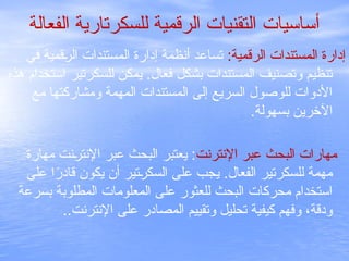 ‫الفعالة‬ ‫للسكرتارية‬ ‫الرقمية‬ ‫التقنيات‬ ‫أساسيات‬
:‫الرقمية‬ ‫المستندات‬ ‫إدارة‬
‫في‬ ‫قمية‬C
‫ر‬‫ال‬ ‫المستندات‬ ‫إدارة‬ ‫أنظمة‬ ‫تساعد‬
‫هذه‬ ‫استخدام‬ ‫للسكرتير‬ ‫يمكن‬ .‫فعال‬ ‫بشكل‬ ‫المستندات‬ ‫وتصنيف‬ ‫تنظيم‬
‫مع‬ ‫ومشاركتها‬ ‫المهمة‬ ‫المستندات‬ ‫إلى‬ ‫السريع‬ ‫للوصول‬ ‫األدوات‬
.‫بسهولة‬ ‫اآلخرين‬
‫اإلنترنت‬ ‫عبر‬ ‫البحث‬ ‫مهارات‬
‫مهارة‬ ‫نت‬C
‫ر‬‫اإلنت‬ ‫عبر‬ ‫البحث‬ ‫يعتبر‬ :
‫على‬ ‫ا‬ً
‫قادر‬ ‫يكون‬ ‫أن‬ ‫تير‬C
‫ر‬‫السك‬ ‫على‬ ‫يجب‬ .‫الفعال‬ ‫للسكرتير‬ ‫مهمة‬
‫بسرعة‬ ‫المطلوبة‬ ‫المعلومات‬ ‫على‬ ‫للعثور‬ ‫البحث‬ ‫محركات‬ ‫استخدام‬
..‫اإلنترنت‬ ‫على‬ ‫المصادر‬ ‫وتقييم‬ ‫تحليل‬ ‫كيفية‬ ‫وفهم‬ ،‫ودقة‬
 