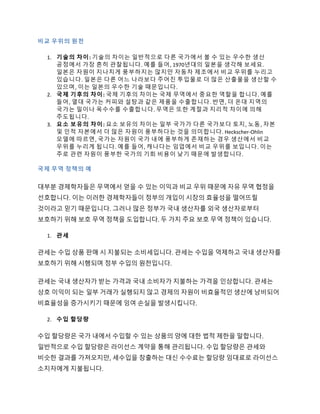 비교 우위의 원천
1. 기술의 차이: 기술의 차이는 일반적으로 다른 국가에서 볼 수 있는 우수한 생산
공정에서 가장 흔히 관찰됩니다. 예를 들어, 1970년대의 일본을 생각해 보세요.
일본은 자원이 지나치게 풍부하지는 않지만 자동차 제조에서 비교 우위를 누리고
있습니다. 일본은 다른 어느 나라보다 주어진 투입물로 더 많은 산출물을 생산할 수
있으며, 이는 일본의 우수한 기술 때문입니다.
2. 국제 기후의 차이: 국제 기후의 차이는 국제 무역에서 중요한 역할을 합니다. 예를
들어, 열대 국가는 커피와 설탕과 같은 제품을 수출합니다. 반면, 더 온대 지역의
국가는 밀이나 옥수수를 수출합니다. 무역은 또한 계절과 지리적 차이에 의해
주도됩니다.
3. 요소 보유의 차이: 요소 보유의 차이는 일부 국가가 다른 국가보다 토지, 노동, 자본
및 인적 자본에서 더 많은 자원이 풍부하다는 것을 의미합니다. Heckscher-Ohlin
모델에 따르면, 국가는 자원이 국가 내에 풍부하게 존재하는 경우 생산에서 비교
우위를 누리게 됩니다. 예를 들어, 캐나다는 임업에서 비교 우위를 보입니다. 이는
주로 관련 자원이 풍부한 국가의 기회 비용이 낮기 때문에 발생합니다.
국제 무역 정책의 예
대부분 경제학자들은 무역에서 얻을 수 있는 이익과 비교 우위 때문에 자유 무역 협정을
선호합니다. 이는 이러한 경제학자들이 정부의 개입이 시장의 효율성을 떨어뜨릴
것이라고 믿기 때문입니다. 그러나 많은 정부가 국내 생산자를 외국 생산자로부터
보호하기 위해 보호 무역 정책을 도입합니다. 두 가지 주요 보호 무역 정책이 있습니다.
1. 관세
관세는 수입 상품 판매 시 지불되는 소비세입니다. 관세는 수입을 억제하고 국내 생산자를
보호하기 위해 시행되며 정부 수입의 원천입니다.
관세는 국내 생산자가 받는 가격과 국내 소비자가 지불하는 가격을 인상합니다. 관세는
상호 이익이 되는 일부 거래가 실행되지 않고 경제의 자원이 비효율적인 생산에 낭비되어
비효율성을 증가시키기 때문에 잉여 손실을 발생시킵니다.
2. 수입 할당량
수입 할당량은 국가 내에서 수입할 수 있는 상품의 양에 대한 법적 제한을 말합니다.
일반적으로 수입 할당량은 라이선스 계약을 통해 관리됩니다. 수입 할당량은 관세와
비슷한 결과를 가져오지만, 세수입을 창출하는 대신 수수료는 할당량 임대료로 라이선스
소지자에게 지불됩니다.
 