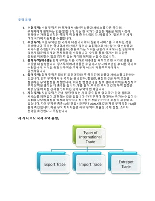 무역 유형
1. 수출 무역: 수출 무역은 한 국가에서 생산된 상품과 서비스를 다른 국가의
구매자에게 판매하는 것을 말합니다. 이는 한 국가가 생산한 제품을 해외 시장에
판매하는 가장 일반적인 국제 무역 형태 중 하나입니다. 예를 들어, 일본은 전 세계
여러 국가에 자동차를 수출합니다.
2. 수입 무역: 수입 무역은 한 국가가 다른 국가에서 상품과 서비스를 구매하는 것을
포함합니다. 국가는 국내에서 생산하지 않거나 효율적으로 생산할 수 없는 상품과
서비스를 수입합니다. 예를 들어, 중동 국가는 이러한 산업이 국내에서 잘 발달되지
않았기 때문에 기계와 전자 제품을 수입합니다. 수입을 통해 국가는 더 다양한
상품을 이용할 수 있고 경쟁력 있는 가격의 혜택을 누릴 수 있습니다.
3. 중계 무역(재수출): 중계 무역은 다른 국가로 재수출할 목적으로 한 국가로 상품을
수입할 때 발생합니다. 중계무역에서 상품은 수입되고 창고에 보관된 후 다른 국가로
수출됩니다. 이러한 유형의 무역은 국제 무역 허브나 자유무역지대에서
일반적입니다.
4. 양자 무역: 양자 무역은 합의된 조건에 따라 두 국가 간에 상품과 서비스를 교환하는
것입니다. 양자 무역에서 두 국가는 관세 인하, 할당량, 규정과 같은 무역 조건을
설명하는 무역 협정을 작성합니다. 이러한 협정은 종종 상호 경제적 이익을 촉진하고
무역 장벽을 줄이는 데 중점을 둡니다. 예를 들어, 미국과 멕시코 간의 무역 협정은
특정 상품에 대한 관세를 인하하는 양자 무역의 한 예입니다.
5. 자유 무역: 자유 무역은 관세, 할당량 또는 기타 무역 장벽 없이 국가 간에 상품과
서비스를 제한 없이 교환하는 것을 말합니다. 자유 무역에 참여하는 국가는 수입이나
수출에 상당한 제한을 가하지 않으므로 최소한의 정부 간섭으로 시장이 운영될 수
있습니다. 자유 무역은 종종 EU의 단일 시장이나 USMCA와 같은 자유 무역 협정(FTA)을
통해 촉진됩니다. 자유 무역 지지자들은 자유 무역이 효율성, 경제 성장, 소비자
선택을 촉진한다고 주장합니다.
세 가지 주요 국제 무역 유형;
 