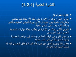 ( ‫العلمية‬ ‫النشرة‬
( ‫العلمية‬ ‫النشرة‬
1
1
-
-
2
2
-
-
1
1
)
)

‫فن‬ ‫أم‬ ‫علم‬ ‫اإلدارة‬
‫فن‬ ‫أم‬ ‫علم‬ ‫اإلدارة‬

‫مفاهيم‬ ‫ثمة‬ ‫هناك‬ ‫ألن‬ ‫وذلك‬ ‫علم‬ ‫اإلدارة‬ ‫أن‬ ‫يؤكد‬ :‫األول‬ ‫الفريق‬
‫مفاهيم‬ ‫ثمة‬ ‫هناك‬ ‫ألن‬ ‫وذلك‬ ‫علم‬ ‫اإلدارة‬ ‫أن‬ ‫يؤكد‬ :‫األول‬ ‫الفريق‬
‫وتنظيم‬ ‫تخطيط‬ ‫ووظائفهامن‬ ‫اإلدارة‬ ‫لم‬ ‫عليها‬ ‫يقوم‬ ‫علمية‬ ‫ونظريات‬
‫وتنظيم‬ ‫تخطيط‬ ‫ووظائفهامن‬ ‫اإلدارة‬ ‫لم‬ ‫عليها‬ ‫يقوم‬ ‫علمية‬ ‫ونظريات‬
.‫علمية‬ ‫مبادئ‬ ‫على‬ ‫أيضا‬ ‫تقوم‬ ‫ورقابة‬
.‫علمية‬ ‫مبادئ‬ ‫على‬ ‫أيضا‬ ‫تقوم‬ ‫ورقابة‬

‫شخصية‬ ‫مهارات‬ ‫جملة‬ ‫يتطلب‬ ‫فن‬ ‫اإلدارة‬ ‫أن‬ ‫يؤكد‬ :‫الثاني‬ ‫الفريق‬
‫شخصية‬ ‫مهارات‬ ‫جملة‬ ‫يتطلب‬ ‫فن‬ ‫اإلدارة‬ ‫أن‬ ‫يؤكد‬ :‫الثاني‬ ‫الفريق‬
‫المرؤسين‬ ‫تسيير‬ ‫كحسن‬
‫المرؤسين‬ ‫تسيير‬ ‫كحسن‬

‫شخصية‬ ‫مواهب‬ ‫إلي‬ ‫وتستند‬ ‫المناسب‬ ‫الوقت‬ ‫في‬ ‫القرار‬ ‫واختيار‬
‫شخصية‬ ‫مواهب‬ ‫إلي‬ ‫وتستند‬ ‫المناسب‬ ‫الوقت‬ ‫في‬ ‫القرار‬ ‫واختيار‬
‫نجاح‬ ‫تفسر‬ ‫التي‬ ‫هي‬ ‫فردية‬ ‫ومهارات‬
‫نجاح‬ ‫تفسر‬ ‫التي‬ ‫هي‬ ‫فردية‬ ‫ومهارات‬

‫إال‬ ‫إليه‬ ‫الوصول‬ ‫يتحقق‬ ‫ال‬ ‫الفن‬ ‫وهذا‬ ,‫غيرهم‬ ‫واخفاق‬ ‫اإلداريين‬ ‫بعض‬
‫إال‬ ‫إليه‬ ‫الوصول‬ ‫يتحقق‬ ‫ال‬ ‫الفن‬ ‫وهذا‬ ,‫غيرهم‬ ‫واخفاق‬ ‫اإلداريين‬ ‫بعض‬
.‫الالزمة‬ ‫المهارات‬ ‫بتنمية‬
.‫الالزمة‬ ‫المهارات‬ ‫بتنمية‬
 