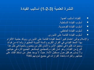 ( ‫العلمية‬ ‫النشرة‬
( ‫العلمية‬ ‫النشرة‬
3
3
-
-
2
2
-
-
1
1
)
)
‫القيادة‬ ‫أساليب‬
‫القيادة‬ ‫أساليب‬

:‫أهمها‬ ‫أساليب‬ ‫للقيادة‬
:‫أهمها‬ ‫أساليب‬ ‫للقيادة‬

.‫التسلطية‬ ‫القيادة‬ ‫أسلوب‬
.‫التسلطية‬ ‫القيادة‬ ‫أسلوب‬

.‫الفوضوية‬ ‫القيادة‬ ‫أسلوب‬
.‫الفوضوية‬ ‫القيادة‬ ‫أسلوب‬

.‫العاطفي‬ ‫القيادة‬ ‫أسلوب‬
.‫العاطفي‬ ‫القيادة‬ ‫أسلوب‬

.‫الشورى‬ ‫على‬ ‫القائمة‬ ‫القيادة‬ ‫أسلوب‬
.‫الشورى‬ ‫على‬ ‫القائمة‬ ‫القيادة‬ ‫أسلوب‬
‫و‬
‫و‬
‫االلتزام‬ ‫حتمية‬ ‫ويوكد‬ ,‫الشورى‬ ‫على‬ ‫القائمة‬ ‫القيادة‬ ‫لنمط‬ ً‫ا‬‫كبير‬ ً
‫م‬‫اعتما‬ ‫يوللى‬ ‫اإلسالم‬
‫االلتزام‬ ‫حتمية‬ ‫ويوكد‬ ,‫الشورى‬ ‫على‬ ‫القائمة‬ ‫القيادة‬ ‫لنمط‬ ً‫ا‬‫كبير‬ ً
‫م‬‫اعتما‬ ‫يوللى‬ ‫اإلسالم‬
‫فوائد‬ ‫من‬ ‫له‬ ‫ولما‬ ,‫المطهرة‬ ‫النبوية‬ ‫والسنة‬ ‫الكريم‬ ‫القرآن‬ ‫في‬ ‫القيادي‬ ‫النمط‬ ‫بهذا‬
‫فوائد‬ ‫من‬ ‫له‬ ‫ولما‬ ,‫المطهرة‬ ‫النبوية‬ ‫والسنة‬ ‫الكريم‬ ‫القرآن‬ ‫في‬ ‫القيادي‬ ‫النمط‬ ‫بهذا‬
‫هذا‬ ‫ظل‬ ‫في‬ ‫بالحياة‬ ‫ينعمون‬ ‫من‬ ‫لكل‬ ‫واألمان‬ ‫األمن‬ ‫تحقيق‬ ‫في‬ ‫كثيرة‬ ‫ومميزات‬
‫هذا‬ ‫ظل‬ ‫في‬ ‫بالحياة‬ ‫ينعمون‬ ‫من‬ ‫لكل‬ ‫واألمان‬ ‫األمن‬ ‫تحقيق‬ ‫في‬ ‫كثيرة‬ ‫ومميزات‬
,‫حياتهم‬ ‫في‬ ‫آثاره‬ ‫الجميع‬ ‫ليستشعر‬ ,‫وللمجتمع‬ ‫للفرد‬ ‫أمان‬ ‫وهو‬ ,‫القيادة‬ ‫من‬ ‫النوع‬
,‫حياتهم‬ ‫في‬ ‫آثاره‬ ‫الجميع‬ ‫ليستشعر‬ ,‫وللمجتمع‬ ‫للفرد‬ ‫أمان‬ ‫وهو‬ ,‫القيادة‬ ‫من‬ ‫النوع‬
‫على‬ ‫القائد‬ ‫تسلط‬ ‫من‬ ‫خطر‬ ‫يوجد‬ ‫ال‬ ‫حيث‬ ,‫األمة‬ ‫مستقبل‬ ‫حول‬ ‫قلق‬ ‫يساورهم‬ ‫وال‬
‫على‬ ‫القائد‬ ‫تسلط‬ ‫من‬ ‫خطر‬ ‫يوجد‬ ‫ال‬ ‫حيث‬ ,‫األمة‬ ‫مستقبل‬ ‫حول‬ ‫قلق‬ ‫يساورهم‬ ‫وال‬
‫كافة؟‬ ‫شؤونهم‬ ‫جميع‬ ‫في‬ ‫الفرارات‬ ‫باتخاذ‬ ‫وإنفراده‬ ,‫حياتهم‬
‫كافة؟‬ ‫شؤونهم‬ ‫جميع‬ ‫في‬ ‫الفرارات‬ ‫باتخاذ‬ ‫وإنفراده‬ ,‫حياتهم‬
 