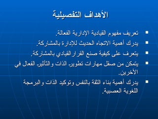 ‫التفصيلية‬ ‫األهداف‬
‫التفصيلية‬ ‫األهداف‬

.‫الفعالة‬ ‫اإلدارية‬ ‫القيادية‬ ‫مفهوم‬ ‫تعريف‬
.‫الفعالة‬ ‫اإلدارية‬ ‫القيادية‬ ‫مفهوم‬ ‫تعريف‬

.‫بالمشاركة‬ ‫لإلدارة‬ ‫الحديث‬ ‫االتجاه‬ ‫أهمية‬ ‫يدرك‬
.‫بالمشاركة‬ ‫لإلدارة‬ ‫الحديث‬ ‫االتجاه‬ ‫أهمية‬ ‫يدرك‬

.‫بالمشاركة‬ ‫القرارالقيادي‬ ‫صنع‬ ‫كيفية‬ ‫على‬ ‫يتعرف‬
.‫بالمشاركة‬ ‫القرارالقيادي‬ ‫صنع‬ ‫كيفية‬ ‫على‬ ‫يتعرف‬

‫في‬ ‫الفعال‬ "
‫ر‬‫والثأثي‬ ‫الذات‬ "
‫ر‬‫تطوي‬ ‫مهارات‬ ‫صقل‬ ‫من‬ ‫يتمكن‬
‫في‬ ‫الفعال‬ "
‫ر‬‫والثأثي‬ ‫الذات‬ "
‫ر‬‫تطوي‬ ‫مهارات‬ ‫صقل‬ ‫من‬ ‫يتمكن‬
.‫األخرين‬
.‫األخرين‬

‫والبرمجة‬ ‫الذات‬ ‫وتوكيد‬ ‫بالنفس‬ ‫الثقة‬ ‫بناء‬ ‫أهمية‬ ‫يدرك‬
‫والبرمجة‬ ‫الذات‬ ‫وتوكيد‬ ‫بالنفس‬ ‫الثقة‬ ‫بناء‬ ‫أهمية‬ ‫يدرك‬
.‫العصبية‬ ‫اللغوية‬
.‫العصبية‬ ‫اللغوية‬
 