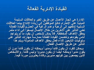 ‫الفعالة‬ ‫رية‬q‫ا‬‫اإلد‬ ‫القيادة‬
‫الفعالة‬ ‫رية‬q‫ا‬‫اإلد‬ ‫القيادة‬
‫السليمة‬ ‫والعالقات‬ ‫الغير‬ ‫طريق‬ ‫عن‬ ‫األعمال‬ ‫إنجاز‬ ‫هي‬ ‫اإلدارة‬
‫السليمة‬ ‫والعالقات‬ ‫الغير‬ ‫طريق‬ ‫عن‬ ‫األعمال‬ ‫إنجاز‬ ‫هي‬ ‫اإلدارة‬
‫العالقات‬ ‫بينما‬ ‫اإلنتاج‬ ‫زيادة‬ ‫إلي‬ ‫الموظفين‬ ‫تدفع‬ ‫اإلحترام‬ ‫على‬ ‫المبنية‬
‫العالقات‬ ‫بينما‬ ‫اإلنتاج‬ ‫زيادة‬ ‫إلي‬ ‫الموظفين‬ ‫تدفع‬ ‫اإلحترام‬ ‫على‬ ‫المبنية‬
‫الفعالة‬ ‫والقيادة‬.‫العمل‬ ‫في‬ ‫الرغبة‬ ‫وعدم‬ ‫الرهبة‬ ‫إلى‬ ‫تدفعهم‬ ‫السلبية‬
‫الفعالة‬ ‫والقيادة‬.‫العمل‬ ‫في‬ ‫الرغبة‬ ‫وعدم‬ ‫الرهبة‬ ‫إلى‬ ‫تدفعهم‬ ‫السلبية‬
‫مثمر‬ ‫أداء‬ ‫إلي‬ ‫ليسعوا‬ ‫اإلتصال‬ ‫خالل‬ ‫من‬ ‫اآلخرين‬ ‫على‬ ‫التأثير‬ ‫تعني‬
‫مثمر‬ ‫أداء‬ ‫إلي‬ ‫ليسعوا‬ ‫اإلتصال‬ ‫خالل‬ ‫من‬ ‫اآلخرين‬ ‫على‬ ‫التأثير‬ ‫تعني‬
‫ينواجد‬ ‫لم‬ ‫ما‬ ‫يقود‬ ‫أن‬ ‫لشخص‬ ‫يمكن‬ ‫فال‬ .‫المخططة‬ ‫األهداف‬ ‫يحقق‬
‫ينواجد‬ ‫لم‬ ‫ما‬ ‫يقود‬ ‫أن‬ ‫لشخص‬ ‫يمكن‬ ‫فال‬ .‫المخططة‬ ‫األهداف‬ ‫يحقق‬
‫على‬ ‫التأثير‬ ‫مهارات‬ ‫ممارسة‬ ‫الفعالة‬ ‫القيادة‬ ‫وتتضمن‬ ‫يقودهم‬ ‫أناس‬
‫على‬ ‫التأثير‬ ‫مهارات‬ ‫ممارسة‬ ‫الفعالة‬ ‫القيادة‬ ‫وتتضمن‬ ‫يقودهم‬ ‫أناس‬
‫هذا‬ ‫ويتم‬ ‫المأمولة‬ ‫األهداف‬ ‫يحقق‬ ‫فعال‬ ‫ألداء‬ ‫التابعين‬ ‫سلوكيات‬
‫هذا‬ ‫ويتم‬ ‫المأمولة‬ ‫األهداف‬ ‫يحقق‬ ‫فعال‬ ‫ألداء‬ ‫التابعين‬ ‫سلوكيات‬
.‫الفعال‬ ‫اإلتصال‬ ‫طريق‬ ‫عن‬ ‫التأثير‬
.‫الفعال‬ ‫اإلتصال‬ ‫طريق‬ ‫عن‬ ‫التأثير‬
‫أن‬ ‫دون‬ ً‫ا‬‫قائد‬ ‫يكون‬ ‫أن‬ ‫ويمكنه‬ ً‫ا‬‫ومدير‬ ً‫ا‬‫قائد‬ ‫يكون‬ ‫أن‬ ‫للفرد‬ ‫ويمكن‬
‫أن‬ ‫دون‬ ً‫ا‬‫قائد‬ ‫يكون‬ ‫أن‬ ‫ويمكنه‬ ً‫ا‬‫ومدير‬ ً‫ا‬‫قائد‬ ‫يكون‬ ‫أن‬ ‫للفرد‬ ‫ويمكن‬
.ً‫ا‬‫قائد‬ ‫وليس‬ ً‫ا‬‫مديرؤ‬ ‫يكون‬ ‫أن‬ ‫أيضا‬ ‫ويمكنه‬ ً‫ا‬‫مدير‬ ‫يكون‬
.ً‫ا‬‫قائد‬ ‫وليس‬ ً‫ا‬‫مديرؤ‬ ‫يكون‬ ‫أن‬ ‫أيضا‬ ‫ويمكنه‬ ً‫ا‬‫مدير‬ ‫يكون‬
‫واألشخاص‬
‫واألشخاص‬
.ً
‫ا‬‫قيم‬ ً‫ا‬‫مورد‬ ‫يعتبرون‬ ‫وقادة‬ ‫مديرين‬ ‫كونهم‬ ‫بين‬ ‫يجمعون‬ ‫الذين‬
.ً
‫ا‬‫قيم‬ ً‫ا‬‫مورد‬ ‫يعتبرون‬ ‫وقادة‬ ‫مديرين‬ ‫كونهم‬ ‫بين‬ ‫يجمعون‬ ‫الذين‬
 