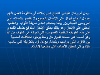 ‫ألنهم‬ ‫العمل‬ ‫منظومة‬ ‫في‬ ‫زمالئه‬ ‫على‬ ‫الناجح‬ ‫القيادي‬ ‫يرتكز‬ ‫ثم‬ ‫ومن‬
‫ألنهم‬ ‫العمل‬ ‫منظومة‬ ‫في‬ ‫زمالئه‬ ‫على‬ ‫الناجح‬ ‫القيادي‬ ‫يرتكز‬ ‫ثم‬ ‫ومن‬
‫على‬ ‫بإتصاله‬ ‫يقتصر‬ ‫وال‬ ‫بالجميع‬ ‫اإلتصال‬ ‫على‬ ‫فيركز‬ ‫النجاح‬ ‫عوامل‬
‫على‬ ‫بإتصاله‬ ‫يقتصر‬ ‫وال‬ ‫بالجميع‬ ‫اإلتصال‬ ‫على‬ ‫فيركز‬ ‫النجاح‬ ‫عوامل‬
‫والعقاب‬ ‫الثواب‬ ‫طريقة‬ ‫المدير‬ ‫يستخدم‬ ‫بينما‬ .‫المباشرين‬ ‫المرؤسين‬
‫والعقاب‬ ‫الثواب‬ ‫طريقة‬ ‫المدير‬ ‫يستخدم‬ ‫بينما‬ .‫المباشرين‬ ‫المرؤسين‬
‫القيادي‬ ‫يضيف‬ ‫المتوقع‬ ‫اإلنجاز‬ ‫يحقق‬ ‫بذلك‬ ‫وهو‬ ‫اإلنجاز‬ ‫على‬ ‫المعلق‬
‫القيادي‬ ‫يضيف‬ ‫المتوقع‬ ‫اإلنجاز‬ ‫يحقق‬ ‫بذلك‬ ‫وهو‬ ‫اإلنجاز‬ ‫على‬ ‫المعلق‬
‫اهلل‬ ‫من‬ ‫الخوف‬ ‫هى‬ ‫تحركه‬ ‫والتى‬ ‫القصوى‬ ‫الدافعية‬ ‫الطريقة‬ ‫هذه‬ ‫على‬
‫اهلل‬ ‫من‬ ‫الخوف‬ ‫هى‬ ‫تحركه‬ ‫والتى‬ ‫القصوى‬ ‫الدافعية‬ ‫الطريقة‬ ‫هذه‬ ‫على‬
‫أساسية‬ ‫اختالفات‬ ‫بوجود‬ ‫وسط‬ ‫حل‬ ‫لقبول‬ ‫مستعد‬ ‫غير‬ ً
‫ا‬‫أساس‬ ‫وهو‬
‫أساسية‬ ‫اختالفات‬ ‫بوجود‬ ‫وسط‬ ‫حل‬ ‫لقبول‬ ‫مستعد‬ ‫غير‬ ً
‫ا‬‫أساس‬ ‫وهو‬
‫تناسبه‬ ‫التي‬ ‫بالطريقة‬ ‫فرد‬ ‫كل‬ ‫مع‬ ‫ويتعامل‬ ‫يرأسهم‬ ‫الذين‬ ‫األفراد‬ ‫بين‬
‫تناسبه‬ ‫التي‬ ‫بالطريقة‬ ‫فرد‬ ‫كل‬ ‫مع‬ ‫ويتعامل‬ ‫يرأسهم‬ ‫الذين‬ ‫األفراد‬ ‫بين‬
.‫إلدارته‬ ‫وضعها‬ ‫التي‬ ‫األهداف‬ ‫تحقيق‬ ‫إلى‬ ‫وتؤدي‬
.‫إلدارته‬ ‫وضعها‬ ‫التي‬ ‫األهداف‬ ‫تحقيق‬ ‫إلى‬ ‫وتؤدي‬
 