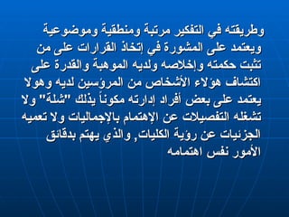 ‫وموضوعية‬ ‫ومنطقية‬ ‫مرتبة‬ ‫التفكير‬ ‫في‬ ‫وطريقته‬
‫وموضوعية‬ ‫ومنطقية‬ ‫مرتبة‬ ‫التفكير‬ ‫في‬ ‫وطريقته‬
‫من‬ ‫على‬ ‫القرارات‬ ‫إتخاذ‬ ‫في‬ ‫المشورة‬ ‫على‬ ‫ويعتمد‬
‫من‬ ‫على‬ ‫القرارات‬ ‫إتخاذ‬ ‫في‬ ‫المشورة‬ ‫على‬ ‫ويعتمد‬
‫على‬ ‫والقدرة‬ ‫الموهبة‬ ‫ولديه‬ ‫وإخالصه‬ ‫حكمته‬ ‫تثبت‬
‫على‬ ‫والقدرة‬ ‫الموهبة‬ ‫ولديه‬ ‫وإخالصه‬ ‫حكمته‬ ‫تثبت‬
‫وهوال‬ ‫لديه‬ ‫المرؤسين‬ ‫من‬ ‫األشخاص‬ ‫هؤالء‬ ‫اكتشاف‬
‫وهوال‬ ‫لديه‬ ‫المرؤسين‬ ‫من‬ ‫األشخاص‬ ‫هؤالء‬ ‫اكتشاف‬
‫وال‬ "‫"شلة‬ ‫يذلك‬ ً
‫ا‬‫مكون‬ ‫إدارته‬ ‫أفراد‬ ‫بعض‬ ‫على‬ ‫يعتمد‬
‫وال‬ "‫"شلة‬ ‫يذلك‬ ً
‫ا‬‫مكون‬ ‫إدارته‬ ‫أفراد‬ ‫بعض‬ ‫على‬ ‫يعتمد‬
‫تعميه‬ ‫وال‬ ‫باإلجماليات‬ ‫اإلهتمام‬ ‫عن‬ ‫التفصيالت‬ ‫تشغله‬
‫تعميه‬ ‫وال‬ ‫باإلجماليات‬ ‫اإلهتمام‬ ‫عن‬ ‫التفصيالت‬ ‫تشغله‬
‫بدقائق‬ ‫يهتم‬ ‫والذي‬ ,‫الكليات‬ ‫رؤية‬ ‫عن‬ ‫الجزئيات‬
‫بدقائق‬ ‫يهتم‬ ‫والذي‬ ,‫الكليات‬ ‫رؤية‬ ‫عن‬ ‫الجزئيات‬
‫اهتمامه‬ ‫نفس‬ ‫األمور‬
‫اهتمامه‬ ‫نفس‬ ‫األمور‬
 