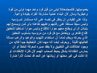 ‫قوة‬ ‫من‬ ‫أوتي‬ ‫مهما‬ ‫واحد‬ ‫فرد‬ ‫قبل‬ ‫من‬ ‫تبنى‬ ‫فالمجتمعاتال‬ ,‫بعموميتها‬
‫قوة‬ ‫من‬ ‫أوتي‬ ‫مهما‬ ‫واحد‬ ‫فرد‬ ‫قبل‬ ‫من‬ ‫تبنى‬ ‫فالمجتمعاتال‬ ,‫بعموميتها‬
.‫واعية‬ ‫بقيادة‬ ‫الفراد‬ ‫مشاركة‬ ‫عملية‬ ‫البناء‬ ‫ألن‬ ,‫ومال‬ ‫وعبقرية‬
.‫واعية‬ ‫بقيادة‬ ‫الفراد‬ ‫مشاركة‬ ‫عملية‬ ‫البناء‬ ‫ألن‬ ,‫ومال‬ ‫وعبقرية‬
‫لمرؤسيه‬ ‫مستشار‬ ‫أنه‬ ‫على‬ ‫نفسه‬ ‫في‬ ‫ينظر‬ ‫أن‬ ‫القيادي‬ ‫على‬ ‫ولذا‬
‫لمرؤسيه‬ ‫مستشار‬ ‫أنه‬ ‫على‬ ‫نفسه‬ ‫في‬ ‫ينظر‬ ‫أن‬ ‫القيادي‬ ‫على‬ ‫ولذا‬
‫لهم‬ ‫ويسمح‬ ‫ثمن‬ ‫بأي‬ ‫طاعته‬ ‫وعليهم‬ ‫رقابهم‬ ‫على‬ ً
‫ا‬‫مسلط‬ ً
‫ا‬‫سيف‬ ‫وليس‬
‫لهم‬ ‫ويسمح‬ ‫ثمن‬ ‫بأي‬ ‫طاعته‬ ‫وعليهم‬ ‫رقابهم‬ ‫على‬ ً
‫ا‬‫مسلط‬ ً
‫ا‬‫سيف‬ ‫وليس‬
‫لتحقيق‬ ً
‫ا‬‫تسلطي‬ ً‫ا‬‫حوار‬ ‫وليس‬ ‫لإلقناع‬ ً‫ا‬‫حوار‬ ‫معهم‬ ‫ويفتح‬ ‫الرأي‬ ‫بتبادل‬
‫لتحقيق‬ ً
‫ا‬‫تسلطي‬ ً‫ا‬‫حوار‬ ‫وليس‬ ‫لإلقناع‬ ً‫ا‬‫حوار‬ ‫معهم‬ ‫ويفتح‬ ‫الرأي‬ ‫بتبادل‬
‫التحفيز‬ ‫بأسلوب‬ ‫مرؤسيه‬ ‫من‬ ‫فرد‬ ‫كل‬ ‫مع‬ ‫ويتعامل‬ .‫ظاهري‬ ‫إقناع‬
‫التحفيز‬ ‫بأسلوب‬ ‫مرؤسيه‬ ‫من‬ ‫فرد‬ ‫كل‬ ‫مع‬ ‫ويتعامل‬ .‫ظاهري‬ ‫إقناع‬
‫مسألة‬ ‫والرعب‬ ‫والوعيد‬ ‫التهديد‬ ‫استخدام‬ ‫ان‬ ً
‫ا‬‫تمام‬ ‫ويعلم‬ ‫يحركه‬ ‫الذي‬
‫مسألة‬ ‫والرعب‬ ‫والوعيد‬ ‫التهديد‬ ‫استخدام‬ ‫ان‬ ً
‫ا‬‫تمام‬ ‫ويعلم‬ ‫يحركه‬ ‫الذي‬
‫من‬ ‫فالبد‬ ً‫ا‬‫جيد‬ ‫التخطيط‬ ‫كان‬ ‫مهما‬ ‫أنه‬ ‫أيضا‬ ‫ويعرف‬ , ‫قليلة‬ ‫فعاليتها‬
‫من‬ ‫فالبد‬ ً‫ا‬‫جيد‬ ‫التخطيط‬ ‫كان‬ ‫مهما‬ ‫أنه‬ ‫أيضا‬ ‫ويعرف‬ , ‫قليلة‬ ‫فعاليتها‬
‫أن‬ ‫أو‬ ‫الخطأ‬ ‫لمعرفة‬ ‫صبره‬ ‫يفقد‬ ‫وال‬ ‫التطبيق‬ ‫في‬ ‫اختالفات‬ ‫وجود‬
‫أن‬ ‫أو‬ ‫الخطأ‬ ‫لمعرفة‬ ‫صبره‬ ‫يفقد‬ ‫وال‬ ‫التطبيق‬ ‫في‬ ‫اختالفات‬ ‫وجود‬
‫أو‬ ‫اإلنتقادات‬ ‫كثرة‬ ‫ألن‬ ‫الهمم‬ ‫أصحاب‬ ‫يحبط‬ ‫بشكل‬ ‫انتقاداته‬ ‫يمارس‬
‫أو‬ ‫اإلنتقادات‬ ‫كثرة‬ ‫ألن‬ ‫الهمم‬ ‫أصحاب‬ ‫يحبط‬ ‫بشكل‬ ‫انتقاداته‬ ‫يمارس‬
‫ضارة‬ ً‫ا‬‫أثار‬ ‫تحدث‬ ‫قد‬ ‫الحد‬ ‫عن‬ ‫زيادتها‬ ‫أو‬ ‫محلها‬ ‫غير‬ ‫في‬ ‫كانت‬ ‫إذا‬
‫ضارة‬ ً‫ا‬‫أثار‬ ‫تحدث‬ ‫قد‬ ‫الحد‬ ‫عن‬ ‫زيادتها‬ ‫أو‬ ‫محلها‬ ‫غير‬ ‫في‬ ‫كانت‬ ‫إذا‬
 
