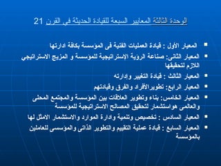 ‫الثالثة‬ ‫الوحدة‬
‫الثالثة‬ ‫الوحدة‬
‫القرن‬ ‫في‬ ‫الحديثة‬ ‫للقيادة‬ ‫السبعة‬ ‫المعايير‬
21

‫ادارتها‬ ‫بكافة‬ ‫المؤسسة‬ ‫فى‬ ‫الفنية‬ ‫العمليات‬ q‫ة‬‫قياد‬ : ‫األول‬ ‫المعيار‬

‫االستراتيجي‬ ‫المزيج‬ ‫و‬ ‫للمؤسسة‬ ‫اإلستراتيجية‬ ‫الرؤية‬ ‫صناعة‬ :‫الثانى‬ ‫المعيار‬
‫لتحقيقها‬ ‫الالزم‬

‫وإدارته‬ ‫التغيير‬ ‫قيادة‬ : ‫الثالث‬ ‫المعيار‬

‫وقيادتهم‬ ‫والفرق‬ ‫تطويراألفراد‬ :‫الرابع‬ ‫المعيار‬

‫المحلى‬ ‫والمجتمع‬ ‫المؤسسة‬ ‫بين‬ ‫العالقات‬ ‫وتطوير‬ ‫بناء‬ :‫الخامس‬ ‫المعيار‬
‫للمؤسسة‬ ‫االستراتيجية‬ ‫المصالح‬ ‫لتحقيق‬ ‫هواستشمار‬ ‫والعالمى‬

‫لها‬ ‫االمثل‬ ‫واالستشمار‬ ‫الموارد‬ ‫وادارة‬ ‫وتنمية‬ ‫تخصيص‬ : ‫السادس‬ ‫المعيار‬

‫للعاملين‬ ‫والمؤسسى‬ ‫الذاتى‬ ‫والتطوير‬ ‫التقييم‬ ‫عملية‬ ‫قيادة‬ : ‫السابع‬ ‫المعيار‬
‫بالمؤسسة‬
 
