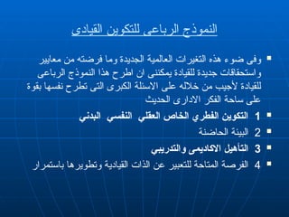 ‫القيادى‬ ‫للتكوين‬ ‫الرباعى‬ ‫النموذج‬

‫معايير‬ ‫من‬ ‫فرضته‬ ‫وما‬ ‫الجديدة‬ ‫العالمية‬ ‫التغيرات‬ ‫هذه‬ ‫ضوء‬ ‫وفى‬
‫الرباعى‬ ‫النموذج‬ ‫هذا‬ ‫اطرح‬ ‫ان‬ ‫يمكننى‬ ‫للقيادة‬ ‫جديدة‬ ‫واستحقاقات‬
‫بقوة‬ ‫نفسها‬ ‫تطرح‬ ‫التى‬ ‫الكبرى‬ ‫االسئلة‬ ‫على‬ ‫خالله‬ ‫من‬ ‫ألجيب‬ ‫للقيادة‬
‫الحديث‬ ‫االدارى‬ ‫الفكر‬ ‫ساحة‬ ‫على‬

1
‫البدني‬ ‫النفسي‬ ‫العقلي‬ ‫الخاص‬ ‫الفطري‬ ‫التكوين‬

2
‫الحاضنة‬ ‫البيئة‬

3
‫والتدريبي‬ ‫االكاديمى‬ ‫التأهيل‬

4
‫باستمرار‬ ‫وتطويرها‬ ‫القيادية‬ ‫الذات‬ ‫عن‬ ‫للتعبير‬ ‫المتاحة‬ ‫الفرصة‬
 