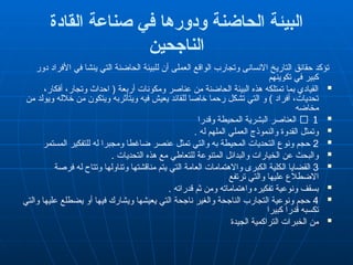 ‫القادة‬ ‫صناعة‬ ‫في‬ ‫ودورها‬ ‫الحاضنة‬ ‫البيئة‬
‫الناجحين‬
‫دور‬ ‫األفراد‬ ‫في‬ ‫ينشا‬ ‫التي‬ ‫الحاضنة‬ ‫"لبيئة‬‫ل‬ ‫أن‬ ‫العملى‬ ‫الواقع‬ ‫وتجارب‬ ‫االنسانى‬ ‫التاريخ‬ ‫حقائق‬ ‫تؤكد‬
‫تكوينهم‬ ‫في‬ ‫كبير‬

،‫أفكار‬ ،‫وتجار‬ ‫احداث‬ ( ‫أربعة‬ ‫ومكونات‬ ‫عناصر‬ ‫من‬ ‫الحاضنة‬ ‫البيئة‬ ‫هذه‬ ‫تمتلكه‬ ‫بما‬ ‫القيادي‬
‫من‬ ‫ويولد‬ ‫خالله‬ ‫من‬ ‫ويتكون‬ ‫ويتأثربه‬ ‫فيه‬ ‫يعيش‬ ‫للقائد‬ ‫خاصا‬ ‫رحما‬ ‫تشكل‬ ‫التي‬ ‫و‬ ) ‫أفراد‬ ،‫تحديات‬
‫مخاضه‬

􀄓 1
‫وقدرا‬ ‫المحيطة‬ ‫البشرية‬ ‫العناصر‬

. ‫له‬ ‫الملهم‬ ‫العملي‬ ‫والنموذج‬ ‫القدوة‬ ‫وتمثل‬

2
‫المستمر‬ ‫للتفكير‬ ‫له‬ ‫ومجبرا‬ ‫ضاغطا‬ ‫عنصر‬ ‫تمثل‬ ‫والتي‬ ‫به‬ ‫المحيطة‬ ‫التحديات‬ ‫ونوع‬ ‫حجم‬

. ‫التحديات‬ ‫هذه‬ ‫مع‬ ‫للتعاطي‬ ‫المتنوعة‬ ‫والبدائل‬ ‫الخيارات‬ ‫عن‬ ‫والبحث‬

3
‫فرصة‬ ‫له‬ ‫وتتاح‬ ‫وتناولها‬ ‫مناقشتها‬ ‫يتم‬ ‫التي‬ ‫العامة‬ ‫واالهتمامات‬ ‫الكبرى‬ ‫"كلية‬‫ل‬‫ا‬ ‫القضايا‬
‫ترتفع‬ ‫والتي‬ ‫عليها‬ ‫االضطالع‬

. ‫قدراته‬ ‫ثم‬ ‫ومن‬ ‫واهتماماته‬ ‫تفكيره‬ ‫ونوعية‬ ‫بسقف‬

4
‫والتي‬ ‫عليها‬ ‫يضطلع‬ ‫أو‬ ‫فيها‬ ‫ويشارك‬ ‫يعيشها‬ ‫التي‬ ‫ناجحة‬ ‫والغير‬ ‫الناجحة‬ ‫التجارب‬ ‫ونوعية‬ ‫حجم‬
‫كبيرا‬ ‫قدرا‬ ‫تكسبه‬

‫الجيدة‬ ‫التراكمية‬ ‫الخبرات‬ ‫من‬
 