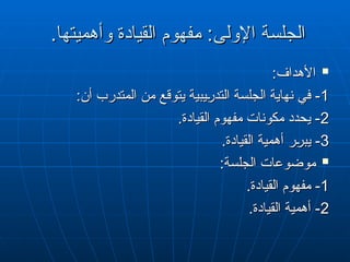 .‫وأهميتها‬ ‫القيادة‬ ‫"فهوم‬
‫م‬ :‫اإلولى‬ ‫الجلسة‬
.‫وأهميتها‬ ‫القيادة‬ ‫"فهوم‬
‫م‬ :‫اإلولى‬ ‫الجلسة‬

:‫األهداف‬
:‫األهداف‬
1
1
:‫أن‬ ‫المتدرب‬ ‫من‬ ‫يتوقع‬ ‫"يبية‬
‫ر‬‫التد‬ ‫الجلسة‬ ‫نهاية‬ ‫في‬ -
:‫أن‬ ‫المتدرب‬ ‫من‬ ‫يتوقع‬ ‫"يبية‬‫ر‬‫التد‬ ‫الجلسة‬ ‫نهاية‬ ‫في‬ -
2
2
.‫القيادة‬ ‫مفهوم‬ ‫مكونات‬ ‫يحدد‬ -
.‫القيادة‬ ‫مفهوم‬ ‫مكونات‬ ‫يحدد‬ -
3
3
.‫القيادة‬ ‫أهمية‬ ‫"ر‬
‫ر‬‫يب‬ -
.‫القيادة‬ ‫أهمية‬ ‫"ر‬
‫ر‬‫يب‬ -

:‫الجلسة‬ ‫موضوعات‬
:‫الجلسة‬ ‫موضوعات‬
1
1
.‫القيادة‬ ‫مفهوم‬ -
.‫القيادة‬ ‫مفهوم‬ -
2
2
.‫القيادة‬ ‫أهمية‬ -
.‫القيادة‬ ‫أهمية‬ -
 