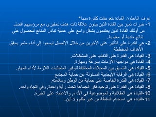 :*‫منها‬ ‫كثيرة‬ ‫بتعريفات‬ ‫القيادة‬ ‫الباحثون‬ ‫عرف‬
1
‫أفضل‬ ‫مرؤسيهم‬ ‫مع‬ ‫تحفيزي‬ ‫هدف‬ ‫ذات‬ ‫عالقة‬ ‫يبنون‬ ‫الذين‬ ‫القادة‬ ‫بين‬ ‫تميز‬ ‫خبرات‬ -
‫علي‬ ‫للحصول‬ ‫المنافع‬ ‫تبادل‬ ‫عملية‬ ‫علي‬ ‫واسع‬ ‫بشكل‬ ‫يعتمدون‬ ‫الذين‬ ‫القادة‬ ‫أولئك‬ ‫من‬
.‫معنوية‬ ‫أو‬ ‫مادية‬ ‫نتائج‬
2
‫يحقق‬ ‫مثمر‬ ‫أداء‬ ‫إلى‬ ‫ليسعوا‬ ‫اإلتصال‬ ‫خالل‬ ‫من‬ ‫اآلخرين‬ ‫على‬ ‫التأثير‬ ‫على‬ ‫القدرة‬ ‫هي‬ -
.‫المخططة‬ ‫األهداف‬
3
.‫المشكالت‬ ‫على‬ ‫التغلب‬ ‫على‬ ‫القدرة‬ ‫هي‬ ‫القيادة‬ -
4
.‫ومهارة‬ ‫بسرعة‬ ‫األزمات‬ ‫مواجهة‬ ‫هي‬ ‫القادة‬ -
5
.‫المهام‬ ‫ألداء‬ ‫الالزمة‬ ‫المتطلبات‬ ‫لتوفير‬ ‫المختلفة‬ ‫المجالت‬ ‫بين‬ ‫التنسيق‬ ‫هي‬ ‫القيادة‬ -
6
.‫المجتمع‬ ‫حماية‬ ‫عن‬ ‫المسئولة‬ ‫اإليجابية‬ ‫الرقابة‬ ‫هي‬ ‫القيادة‬ -
7
.‫وسالمته‬ ‫الوطن‬ ‫من‬ ‫حماية‬ ‫على‬ ‫الخاصة‬ ‫القدرة‬ ‫هي‬ ‫القيادة‬ -
8
.‫واحد‬ ‫اتجاه‬ ‫وفي‬ ,‫واحدة‬ ‫رأية‬ ‫تحت‬ ‫الجماعة‬ ‫فكر‬ ‫توحيد‬ ‫على‬ ‫القدرة‬ ‫هي‬ ‫القيادة‬ -
10
.‫الخبرة‬ ‫على‬ ‫واالعتماد‬ ,‫األداء‬ ‫في‬ ‫والموضوعية‬ ‫العقالنية‬ ‫هي‬ ‫القيادة‬-
11
.‫لين‬ ‫وال‬ ‫ظلم‬ ‫غير‬ ‫من‬ ‫السلطة‬ ‫استخدام‬ ‫هي‬ ‫القيادة‬-
 