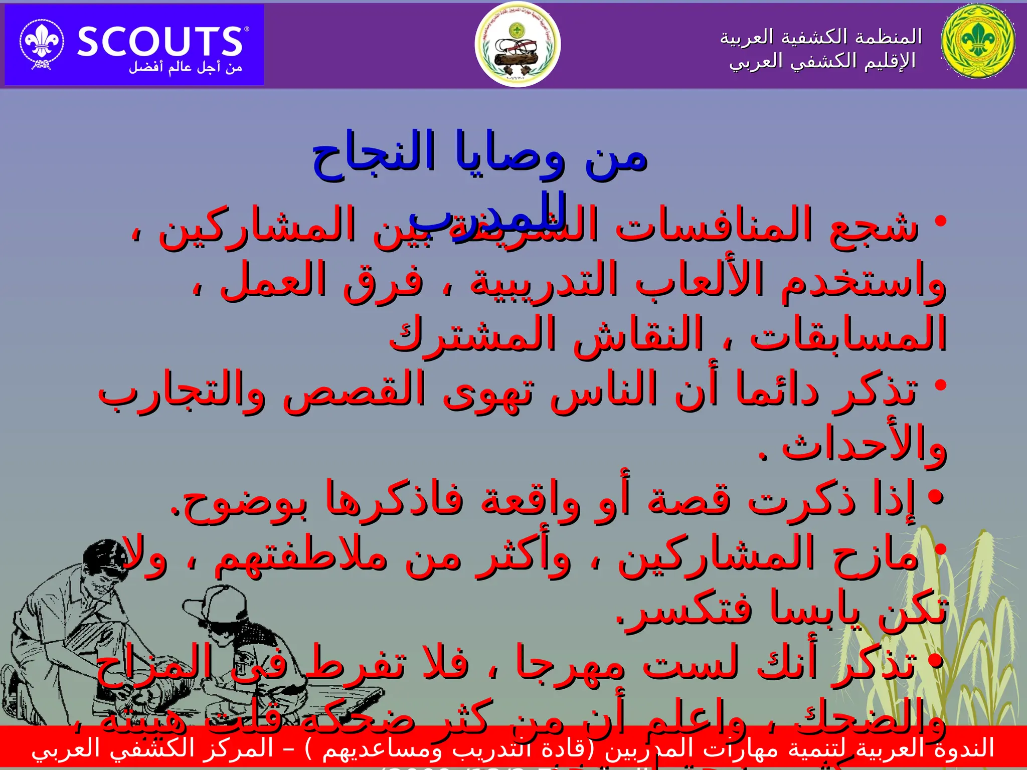 ‫العربية‬ ‫الكشفية‬ ‫المنظمة‬
‫العربية‬ ‫الكشفية‬ ‫المنظمة‬
‫العربي‬ ‫الكشفي‬ ‫اإلقليم‬
‫العربي‬ ‫الكشفي‬ ‫اإلقليم‬
‫العربي‬ ‫الكشفي‬ ‫المركز‬ – ) ‫ومساعديهم‬ ‫التدريب‬ ‫(قادة‬ ‫المدربين‬ ‫مهارات‬ ‫لتنمية‬ ‫العربية‬ ‫الندوة‬
•
، ‫المشاركين‬ ‫بين‬ ‫الشريفة‬ ‫المنافسات‬ ‫شجع‬
، ‫المشاركين‬ ‫بين‬ ‫الشريفة‬ ‫المنافسات‬ ‫شجع‬
، ‫العمل‬ ‫فرق‬ ، ‫التدريبية‬ ‫األلعاب‬ ‫واستخدم‬
، ‫العمل‬ ‫فرق‬ ، ‫التدريبية‬ ‫األلعاب‬ ‫واستخدم‬
‫المشترك‬ ‫النقاش‬ ، ‫المسابقات‬
‫المشترك‬ ‫النقاش‬ ، ‫المسابقات‬
•
‫والتجارب‬ ‫القصص‬ ‫تهوى‬ ‫الناس‬ ‫أن‬ ‫دائما‬ ‫تذكر‬
‫والتجارب‬ ‫القصص‬ ‫تهوى‬ ‫الناس‬ ‫أن‬ ‫دائما‬ ‫تذكر‬
‫واألحداث‬
‫واألحداث‬
.
.
•
•
‫بوضوح‬ ‫فاذكرها‬ ‫واقعة‬ ‫أو‬ ‫قصة‬ ‫ذكرت‬ ‫إذا‬
‫بوضوح‬ ‫فاذكرها‬ ‫واقعة‬ ‫أو‬ ‫قصة‬ ‫ذكرت‬ ‫إذا‬
.
.
•
‫وال‬ ، ‫مالطفتهم‬ ‫من‬ ‫وأكثر‬ ، ‫المشاركين‬ ‫مازح‬
‫وال‬ ، ‫مالطفتهم‬ ‫من‬ ‫وأكثر‬ ، ‫المشاركين‬ ‫مازح‬
‫ف‬ ‫يابسا‬ ‫تكن‬
‫ف‬ ‫يابسا‬ ‫تكن‬
.‫تكسر‬
.‫تكسر‬
•
•
‫ف‬ ‫تفرط‬ ‫فال‬ ، ‫مهرجا‬ ‫لست‬ ‫أنك‬ ‫تذكر‬
‫ف‬ ‫تفرط‬ ‫فال‬ ، ‫مهرجا‬ ‫لست‬ ‫أنك‬ ‫تذكر‬
‫ى‬
‫ى‬
‫المزاح‬
‫المزاح‬
، ‫هيبته‬ ‫قلت‬ ‫ضحكه‬ ‫كثر‬ ‫من‬ ‫أن‬ ‫واعلم‬ ، ‫والضحك‬
، ‫هيبته‬ ‫قلت‬ ‫ضحكه‬ ‫كثر‬ ‫من‬ ‫أن‬ ‫واعلم‬ ، ‫والضحك‬
‫النجاح‬ ‫وصايا‬ ‫من‬
‫النجاح‬ ‫وصايا‬ ‫من‬
‫للمدرب‬
‫للمدرب‬
 