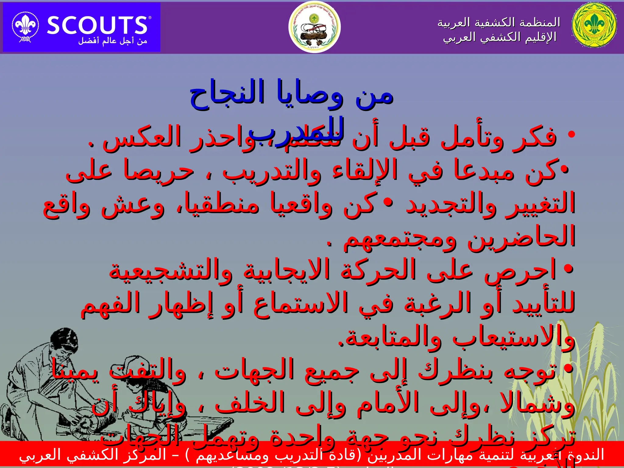 ‫العربية‬ ‫الكشفية‬ ‫المنظمة‬
‫العربية‬ ‫الكشفية‬ ‫المنظمة‬
‫العربي‬ ‫الكشفي‬ ‫اإلقليم‬
‫العربي‬ ‫الكشفي‬ ‫اإلقليم‬
‫العربي‬ ‫الكشفي‬ ‫المركز‬ – ) ‫ومساعديهم‬ ‫التدريب‬ ‫(قادة‬ ‫المدربين‬ ‫مهارات‬ ‫لتنمية‬ ‫العربية‬ ‫الندوة‬
•
‫العكس‬ ‫واحذر‬ ، ‫تتكلم‬ ‫أن‬ ‫قبل‬ ‫وتأمل‬ ‫فكر‬
‫العكس‬ ‫واحذر‬ ، ‫تتكلم‬ ‫أن‬ ‫قبل‬ ‫وتأمل‬ ‫فكر‬
.
.
•
•
‫على‬ ‫حريصا‬ ، ‫والتدريب‬ ‫اإللقاء‬ ‫في‬ ‫مبدعا‬ ‫كن‬
‫على‬ ‫حريصا‬ ، ‫والتدريب‬ ‫اإللقاء‬ ‫في‬ ‫مبدعا‬ ‫كن‬
‫والتجديد‬ ‫التغيير‬
‫والتجديد‬ ‫التغيير‬
•
•
،‫منطقيا‬ ‫واقعيا‬ ‫كن‬
،‫منطقيا‬ ‫واقعيا‬ ‫كن‬
‫وعش‬
‫وعش‬
‫واقع‬
‫واقع‬
‫ومجتمعهم‬ ‫الحاضرين‬
‫ومجتمعهم‬ ‫الحاضرين‬
.
.
•
•
‫والتشجيعية‬ ‫االيجابية‬ ‫الحركة‬ ‫على‬ ‫احرص‬
‫والتشجيعية‬ ‫االيجابية‬ ‫الحركة‬ ‫على‬ ‫احرص‬
‫أو‬ ‫للتأييد‬
‫أو‬ ‫للتأييد‬
‫الفهم‬ ‫إظهار‬ ‫أو‬ ‫االستماع‬ ‫في‬ ‫الرغبة‬
‫الفهم‬ ‫إظهار‬ ‫أو‬ ‫االستماع‬ ‫في‬ ‫الرغبة‬
‫والمتابعة‬ ‫واالستيعاب‬
‫والمتابعة‬ ‫واالستيعاب‬
.
.
•
•
‫يمينا‬ ‫والتفت‬ ، ‫الجهات‬ ‫جميع‬ ‫إلى‬ ‫بنظرك‬ ‫توجه‬
‫يمينا‬ ‫والتفت‬ ، ‫الجهات‬ ‫جميع‬ ‫إلى‬ ‫بنظرك‬ ‫توجه‬
‫أن‬ ‫وإياك‬ ، ‫الخلف‬ ‫وإلى‬ ‫األمام‬ ‫وإلى‬، ‫وشماال‬
‫أن‬ ‫وإياك‬ ، ‫الخلف‬ ‫وإلى‬ ‫األمام‬ ‫وإلى‬، ‫وشماال‬
‫الجهات‬ ‫وتهمل‬ ‫واحدة‬ ‫جهة‬ ‫نحو‬ ‫نظرك‬ ‫تركز‬
‫الجهات‬ ‫وتهمل‬ ‫واحدة‬ ‫جهة‬ ‫نحو‬ ‫نظرك‬ ‫تركز‬
‫النجاح‬ ‫وصايا‬ ‫من‬
‫النجاح‬ ‫وصايا‬ ‫من‬
‫للمدرب‬
‫للمدرب‬
 