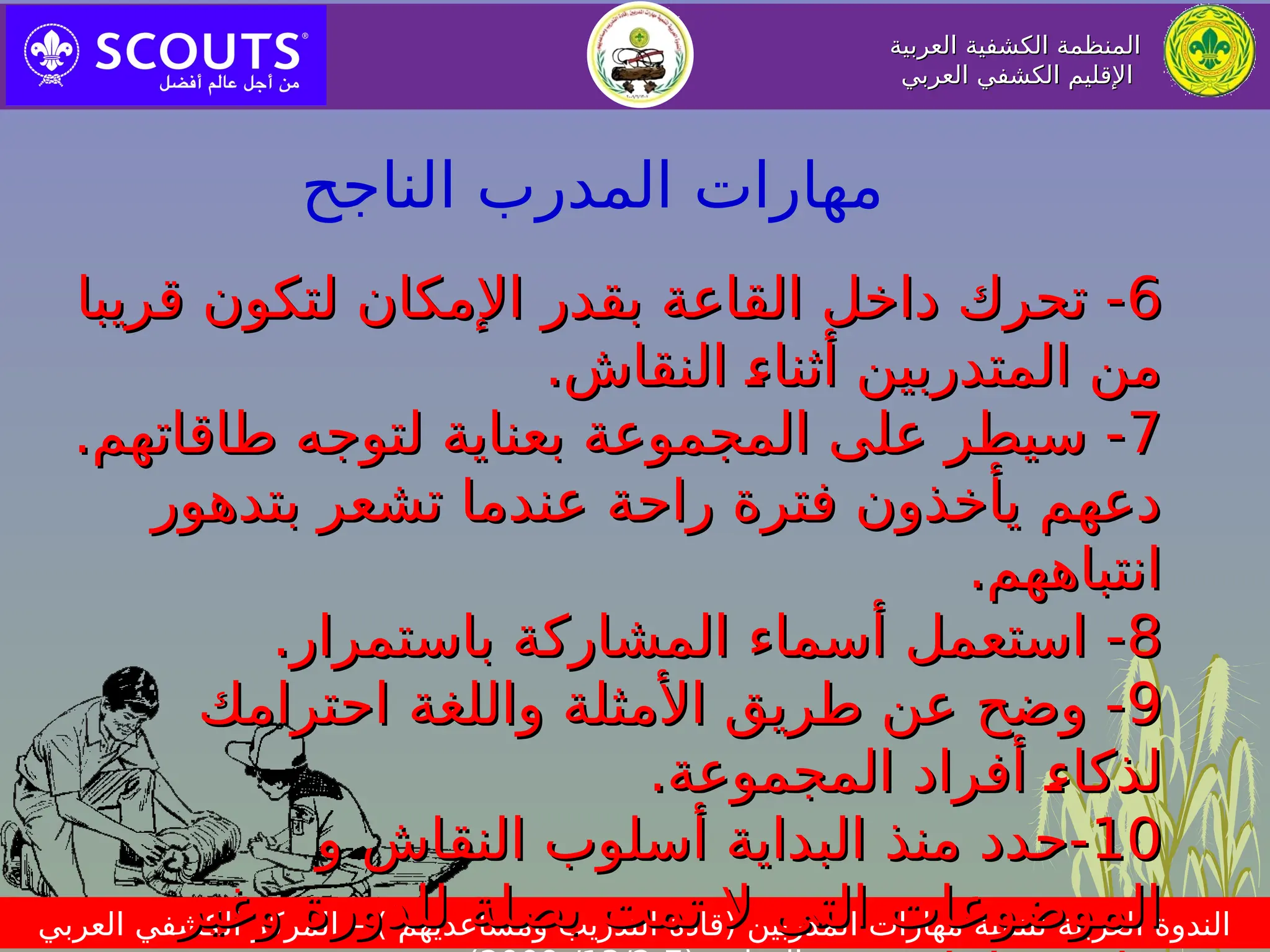 ‫العربية‬ ‫الكشفية‬ ‫المنظمة‬
‫العربية‬ ‫الكشفية‬ ‫المنظمة‬
‫العربي‬ ‫الكشفي‬ ‫اإلقليم‬
‫العربي‬ ‫الكشفي‬ ‫اإلقليم‬
‫العربي‬ ‫الكشفي‬ ‫المركز‬ – ) ‫ومساعديهم‬ ‫التدريب‬ ‫(قادة‬ ‫المدربين‬ ‫مهارات‬ ‫لتنمية‬ ‫العربية‬ ‫الندوة‬
6
6
‫قريبا‬ ‫لتكون‬ ‫اإلمكان‬ ‫بقدر‬ ‫القاعة‬ ‫داخل‬ ‫تحرك‬ -
‫قريبا‬ ‫لتكون‬ ‫اإلمكان‬ ‫بقدر‬ ‫القاعة‬ ‫داخل‬ ‫تحرك‬ -
.‫النقاش‬ p
‫ء‬‫أثنا‬ ‫المتدربين‬ ‫من‬
.‫النقاش‬ p
‫ء‬‫أثنا‬ ‫المتدربين‬ ‫من‬
7
7
.‫طاقاتهم‬ ‫لتوجه‬ ‫بعناية‬ ‫المجموعة‬ ‫على‬ ‫سيطر‬ -
.‫طاقاتهم‬ ‫لتوجه‬ ‫بعناية‬ ‫المجموعة‬ ‫على‬ ‫سيطر‬ -
‫بتدهور‬ ‫تشعر‬ ‫عندما‬ ‫راحة‬ ‫فترة‬ ‫يأخذون‬ ‫دعهم‬
‫بتدهور‬ ‫تشعر‬ ‫عندما‬ ‫راحة‬ ‫فترة‬ ‫يأخذون‬ ‫دعهم‬
.‫انتباههم‬
.‫انتباههم‬
8
8
.‫باستمرار‬ ‫المشاركة‬ ‫أسماء‬ ‫استعمل‬ -
.‫باستمرار‬ ‫المشاركة‬ ‫أسماء‬ ‫استعمل‬ -
9
9
‫احترامك‬ ‫واللغة‬ ‫األمثلة‬ ‫طريق‬ ‫عن‬ ‫وضح‬ -
‫احترامك‬ ‫واللغة‬ ‫األمثلة‬ ‫طريق‬ ‫عن‬ ‫وضح‬ -
.‫المجموعة‬ ‫أفراد‬ p
‫ء‬‫لذكا‬
.‫المجموعة‬ ‫أفراد‬ p
‫ء‬‫لذكا‬
10
10
‫و‬ ‫النقاش‬ ‫أسلوب‬ ‫البداية‬ ‫منذ‬ ‫حدد‬-
‫و‬ ‫النقاش‬ ‫أسلوب‬ ‫البداية‬ ‫منذ‬ ‫حدد‬-
‫الت‬ ‫الموضوعات‬
‫الت‬ ‫الموضوعات‬
‫ى‬
‫ى‬
‫وغير‬ ‫للدورة‬ ‫بصلة‬ ‫تمت‬ ‫ال‬
‫وغير‬ ‫للدورة‬ ‫بصلة‬ ‫تمت‬ ‫ال‬
‫الناجح‬ ‫المدرب‬ ‫مهارات‬
 