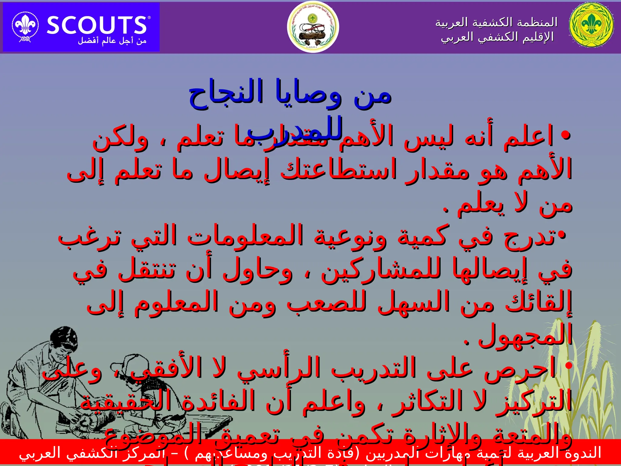 ‫العربية‬ ‫الكشفية‬ ‫المنظمة‬
‫العربية‬ ‫الكشفية‬ ‫المنظمة‬
‫العربي‬ ‫الكشفي‬ ‫اإلقليم‬
‫العربي‬ ‫الكشفي‬ ‫اإلقليم‬
‫العربي‬ ‫الكشفي‬ ‫المركز‬ – ) ‫ومساعديهم‬ ‫التدريب‬ ‫(قادة‬ ‫المدربين‬ ‫مهارات‬ ‫لتنمية‬ ‫العربية‬ ‫الندوة‬
•
•
‫ولكن‬ ، ‫تعلم‬ ‫ما‬ ‫مقدار‬ ‫األهم‬ ‫ليس‬ ‫أنه‬ ‫اعلم‬
‫ولكن‬ ، ‫تعلم‬ ‫ما‬ ‫مقدار‬ ‫األهم‬ ‫ليس‬ ‫أنه‬ ‫اعلم‬
‫إلى‬ ‫تعلم‬ ‫ما‬ ‫إيصال‬ ‫استطاعتك‬ ‫مقدار‬ ‫هو‬ ‫األهم‬
‫إلى‬ ‫تعلم‬ ‫ما‬ ‫إيصال‬ ‫استطاعتك‬ ‫مقدار‬ ‫هو‬ ‫األهم‬
‫يعلم‬ ‫ال‬ ‫من‬
‫يعلم‬ ‫ال‬ ‫من‬
.
.
•
•
‫ترغب‬ ‫التي‬ ‫المعلومات‬ ‫ونوعية‬ ‫كمية‬ ‫في‬ ‫تدرج‬
‫ترغب‬ ‫التي‬ ‫المعلومات‬ ‫ونوعية‬ ‫كمية‬ ‫في‬ ‫تدرج‬
‫في‬ ‫تنتقل‬ ‫أن‬ ‫وحاول‬ ، ‫للمشاركين‬ ‫إيصالها‬ ‫في‬
‫في‬ ‫تنتقل‬ ‫أن‬ ‫وحاول‬ ، ‫للمشاركين‬ ‫إيصالها‬ ‫في‬
‫إلى‬ ‫المعلوم‬ ‫ومن‬ ‫للصعب‬ ‫السهل‬ ‫من‬ ‫إلقائك‬
‫إلى‬ ‫المعلوم‬ ‫ومن‬ ‫للصعب‬ ‫السهل‬ ‫من‬ ‫إلقائك‬
‫المجهول‬
‫المجهول‬
.
.
•
‫وعلى‬ ، ‫األفقي‬ ‫ال‬ ‫الرأسي‬ ‫التدريب‬ ‫على‬ ‫احرص‬
‫وعلى‬ ، ‫األفقي‬ ‫ال‬ ‫الرأسي‬ ‫التدريب‬ ‫على‬ ‫احرص‬
‫الحقيقية‬ ‫الفائدة‬ ‫أن‬ ‫واعلم‬ ، ‫التكاثر‬ ‫ال‬ ‫التركيز‬
‫الحقيقية‬ ‫الفائدة‬ ‫أن‬ ‫واعلم‬ ، ‫التكاثر‬ ‫ال‬ ‫التركيز‬
‫الموضوع‬ ‫تعميق‬ ‫في‬ ‫تكمن‬ ‫واإلثارة‬ ‫والمتعة‬
‫الموضوع‬ ‫تعميق‬ ‫في‬ ‫تكمن‬ ‫واإلثارة‬ ‫والمتعة‬
‫النجاح‬ ‫وصايا‬ ‫من‬
‫النجاح‬ ‫وصايا‬ ‫من‬
‫للمدرب‬
‫للمدرب‬
 