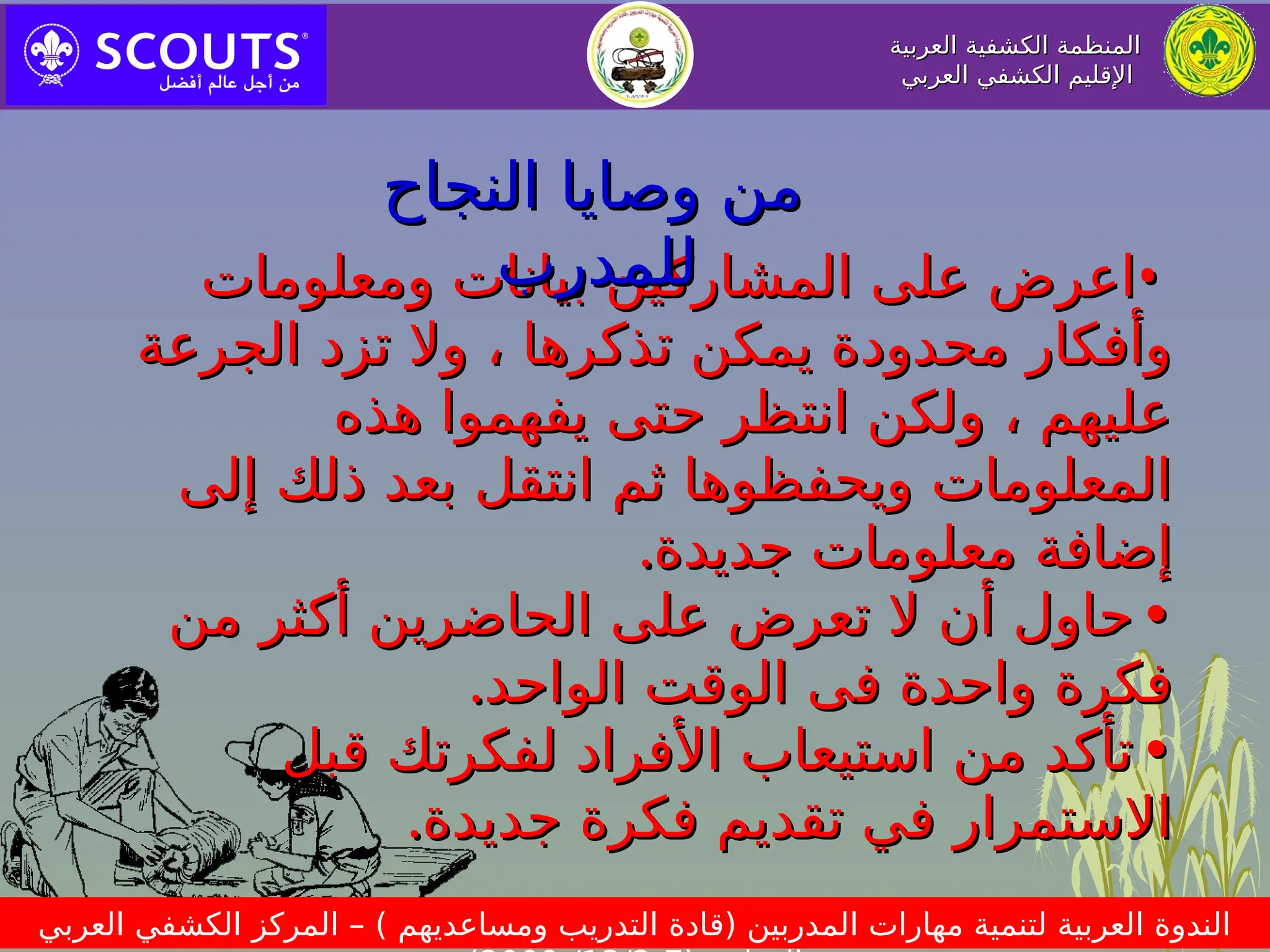 ‫العربية‬ ‫الكشفية‬ ‫المنظمة‬
‫العربية‬ ‫الكشفية‬ ‫المنظمة‬
‫العربي‬ ‫الكشفي‬ ‫اإلقليم‬
‫العربي‬ ‫الكشفي‬ ‫اإلقليم‬
‫العربي‬ ‫الكشفي‬ ‫المركز‬ – ) ‫ومساعديهم‬ ‫التدريب‬ ‫(قادة‬ ‫المدربين‬ ‫مهارات‬ ‫لتنمية‬ ‫العربية‬ ‫الندوة‬
•
•
‫ومعلومات‬ ‫بيانات‬ ‫المشاركين‬ ‫على‬ ‫اعرض‬
‫ومعلومات‬ ‫بيانات‬ ‫المشاركين‬ ‫على‬ ‫اعرض‬
‫الجرعة‬ ‫تزد‬ ‫وال‬ ، ‫تذكرها‬ ‫يمكن‬ ‫محدودة‬ ‫وأفكار‬
‫الجرعة‬ ‫تزد‬ ‫وال‬ ، ‫تذكرها‬ ‫يمكن‬ ‫محدودة‬ ‫وأفكار‬
‫هذه‬ ‫يفهموا‬ ‫حتى‬ ‫انتظر‬ ‫ولكن‬ ، ‫عليهم‬
‫هذه‬ ‫يفهموا‬ ‫حتى‬ ‫انتظر‬ ‫ولكن‬ ، ‫عليهم‬
‫إلى‬ ‫ذلك‬ ‫بعد‬ ‫انتقل‬ ‫ثم‬ ‫ويحفظوها‬ ‫المعلومات‬
‫إلى‬ ‫ذلك‬ ‫بعد‬ ‫انتقل‬ ‫ثم‬ ‫ويحفظوها‬ ‫المعلومات‬
‫جديدة‬ ‫معلومات‬ ‫إضافة‬
‫جديدة‬ ‫معلومات‬ ‫إضافة‬
.
.
•
•
‫من‬ ‫أكثر‬ ‫الحاضرين‬ ‫على‬ ‫تعرض‬ ‫ال‬ ‫أن‬ ‫حاول‬
‫من‬ ‫أكثر‬ ‫الحاضرين‬ ‫على‬ ‫تعرض‬ ‫ال‬ ‫أن‬ ‫حاول‬
‫ف‬ ‫واحدة‬ ‫فكرة‬
‫ف‬ ‫واحدة‬ ‫فكرة‬
‫ى‬
‫ى‬
‫الواحد‬ ‫الوقت‬
‫الواحد‬ ‫الوقت‬
.
.
•
•
‫قبل‬ ‫لفكرتك‬ ‫األفراد‬ ‫استيعاب‬ ‫من‬ ‫تأكد‬
‫قبل‬ ‫لفكرتك‬ ‫األفراد‬ ‫استيعاب‬ ‫من‬ ‫تأكد‬
‫جديدة‬ ‫فكرة‬ ‫تقديم‬ ‫في‬ ‫االستمرار‬
‫جديدة‬ ‫فكرة‬ ‫تقديم‬ ‫في‬ ‫االستمرار‬
.
.
‫النجاح‬ ‫وصايا‬ ‫من‬
‫النجاح‬ ‫وصايا‬ ‫من‬
‫للمدرب‬
‫للمدرب‬
 