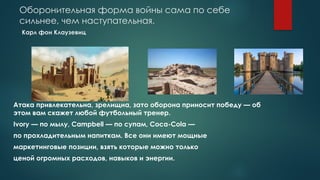 Оборонительная форма войны сама по себе
сильнее, чем наступательная.
Карл фон Клаузевиц
Атака привлекательна, зрелищна, зато оборона приносит победу — об
этом вам скажет любой футбольный тренер.
Ivory — по мылу, Campbell — по супам, Coca-Cola —
по прохладительным напиткам. Все они имеют мощные
маркетинговые позиции, взять которые можно только
ценой огромных расходов, навыков и энергии.
 