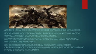 ДЛЯ ТОГО ЧТОБЫ ДОНЕСТИ МАРКЕТИНГОВОЕ ОБРАЩЕНИЕ ДО МИЛЛИОНОВ
ПОКУПАТЕЛЕЙ, МОГУТ ПОНАДОБИТЬСЯ МЕСЯЦЫ ИЛИ ДАЖЕ ГОДЫ. ЧАСТО У
ФИРМЫ, ЗАНЯВШЕЙ ОБОРОНИТЕЛЬНУЮ ПОЗИЦИЮ,
ИМЕЕТСЯ ПРЕДОСТАТОЧНО ВРЕМЕНИ, ЧТОБЫ ТЕМ ИЛИ ИНЫМ СПОСОБОМ
ПРИТУПИТЬ АТАКУ КОНКУРЕНТА.
НО, ЖЕЛАЯ ВОСПОЛЬЗОВАТЬСЯ ЭТИМ СВОИМ ПРЕИМУЩЕСТВОМ,
ОБОРОНЯЮЩАЯСЯ СТОРОНА ДОЛЖНА БЫТЬ НАЧЕКУ, ГОТОВОЙ К ПОЯВЛЕНИЮ
УГРОЗЫ С ЛЮБОГО НАПРАВЛЕНИЯ
 