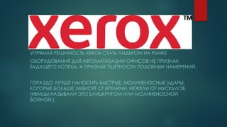 УПРЯМАЯ РЕШИМОСТЬ XEROX СТАТЬ ЛИДЕРОМ НА РЫНКЕ
ОБОРУДОВАНИЯ ДЛЯ АВТОМАТИЗАЦИИ ОФИСОВ НЕ ПРИЗНАК
БУДУЩЕГО УСПЕХА, А ПРИЗНАК ТЩЕТНОСТИ ПОДОБНЫХ НАМЕРЕНИЙ.
ГОРАЗДО ЛУЧШЕ НАНОСИТЬ БЫСТРЫЕ, МОЛНИЕНОСНЫЕ УДАРЫ,
КОТОРЫЕ БОЛЬШЕ ЗАВИСЯТ ОТ ВРЕМЕНИ, НЕЖЕЛИ ОТ МУСКУЛОВ.
(НЕМЦЫ НАЗЫВАЛИ ЭТО БЛИЦКРИГОМ ИЛИ МОЛНИЕНОСНОЙ
ВОЙНОЙ.)
 