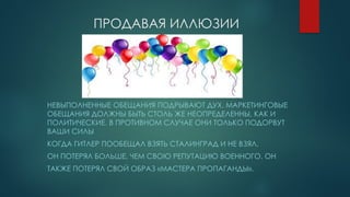 ПРОДАВАЯ ИЛЛЮЗИИ
НЕВЫПОЛНЕННЫЕ ОБЕЩАНИЯ ПОДРЫВАЮТ ДУХ. МАРКЕТИНГОВЫЕ
ОБЕЩАНИЯ ДОЛЖНЫ БЫТЬ СТОЛЬ ЖЕ НЕОПРЕДЕЛЕННЫ, КАК И
ПОЛИТИЧЕСКИЕ. В ПРОТИВНОМ СЛУЧАЕ ОНИ ТОЛЬКО ПОДОРВУТ
ВАШИ СИЛЫ
КОГДА ГИТЛЕР ПООБЕЩАЛ ВЗЯТЬ СТАЛИНГРАД И НЕ ВЗЯЛ,
ОН ПОТЕРЯЛ БОЛЬШЕ, ЧЕМ СВОЮ РЕПУТАЦИЮ ВОЕННОГО. ОН
ТАКЖЕ ПОТЕРЯЛ СВОЙ ОБРАЗ «МАСТЕРА ПРОПАГАНДЫ».
 