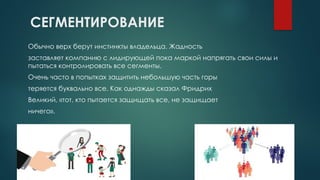 СЕГМЕНТИРОВАНИЕ
Обычно верх берут инстинкты владельца. Жадность
заставляет компанию с лидирующей пока маркой напрягать свои силы и
пытаться контролировать все сегменты.
Очень часто в попытках защитить небольшую часть горы
теряется буквально все. Как однажды сказал Фридрих
Великий, «тот, кто пытается защищать все, не защищает
ничего».
 