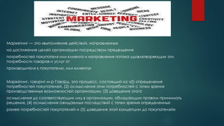 Маркетинг — это «выполнение действий, направленных
на достижение целей организации посредством предвидения
потребностей покупателя или клиента и направления потока удовлетворяющих эти
потребности товаров и услуг от
производителя к покупателю, или клиенту»
Маркетинг, говорит м-р Говард, это процесс, состоящий из: «(l) определения
потребностей покупателей, (2) осмысления этих потребностей с точки зрения
производственных возможностей организации, (3) доведения этого
осмысления до соответствующих лиц в организации, обладающих правом принимать
решения, (4) осмысления ожидаемых последствий с точки зрения определенных
ранее потребностей покупателей и (5) доведения этой концепции до покупателей»
 