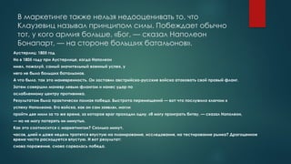 В маркетинге также нельзя недооценивать то, что
Клаузевиц называл принципом силы. Побеждает обычно
тот, у кого армия больше. «Бог, — сказал Наполеон
Бонапарт, — на стороне больших батальонов».
Аустерлиц: 1805 год
Но в 1805 году при Аустерлице, когда Наполеон
имел, пожалуй, самый значительный военный успех, у
него не было больших батальонов.
А что было, так это маневренность. Он заставил австрийско-русские войска атаковать свой правый фланг.
Затем совершил маневр левым флангом и нанес удар по
ослабленному центру противника.
Результатом была практически полная победа. Быстрота перемещений — вот что послужило ключом к
успеху Наполеона. Его войска, как он сам заявлял, могли
пройти две мили за то же время, за которое враг проходил одну. «Я могу проиграть битву, — сказал Наполеон,
— но не могу потерять ни минуты».
Как это соотносится с маркетингом? Сколько минут,
часов, дней и даже недель тратятся впустую на планирование, исследования, на тестирование рынка? Драгоценное
время часто расходуется впустую. И вот результат:
снова поражение, снова сорвалась победа.
 